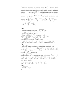 48
2. Разобем трапецию на полоски длиной ∆x=
h
n
. Площадь такой
полоски приближено равна Sx≈lx∆x, где lx– длина верхнего основания
полоски ( )x
x c h
l b a b
n
− +
= + − . Так что давление воды на эту полоски
равно
( )( ) .
x x
a b x c h
P S xg bx x
n
⎛ − − + ⎞
≈ ⋅ ≈ + ∆⎜ ⎟
⎝ ⎠
Теперь давление на одну
сторону:
( )( ) ( )10
5
4 5
6
5
c
c h
a b x c h x x
P g bx dx x x gdx
n−
⎛ − − + ⎞ ⎛ − ⎞
= + = + =⎜ ⎟ ⎜ ⎟
⎝ ⎠ ⎝ ⎠
∫ ∫
10
3 2
5
4 1
308
15 3
g x x g
⎛ ⎞
= + = ⋅⎜ ⎟
⎝ ⎠
.
С–10
1. Неверно, так как 5 3 3 0− < , а 52 30 3 0− > .
2. а)
1 1 3
13 5 5 3 15 5
3 3 27 3 3 3 3 3;⋅ = ⋅ ⋅ = =
б)
3
3
3 3
1 1 2 1 2 1 7 2
2 : 2 : 3,5
2 2 2 22 2
⎛ ⎞ ⎛ ⎞ − − ⋅
− − = = =⎜ ⎟ ⎜ ⎟⎜ ⎟ ⎜ ⎟
⎝ ⎠ ⎝ ⎠
.
3. а) 3 20,991 2,7585≈ ; б) 3 4
5 5 3,2053+ ≈ .
4.
1 5 1
3 6 30 30
2 2 2 32= = = , а
1 1
5 10 30
3 3 27 ,= = так что 3
2 > 5
3 .
С–11
1. 3 43 4
a a≥ равносильно а≥|a| и справедливо только при а≥0.
2. а) 4 4
1 3
2
1 1x x
+ =
− +
;
4 4
1 3 3
2;
1
x x
x
+ + −
=
−
4
4 2 ;x x= 4
2 ;x x=
4 ;x x= 2
0,
;
16
x
x x
≥⎧
⎨ =⎩
x=0 и x=16.
б) 3 6
3 10;x x− = 6
, 0;x a a= ≥ a2
–3a–10=0; a= –2 и a=5; 6
5;x = 6
5 .x =
3.а) ( ) ( )
2 2
4 2 3 4 2 3 1 3 1 3 1 3 1 3− + + = − + + = − + + =
3 1 3 1 2 3;= − + + =
б) ( )( ) 48 44 2 44 44 1 1 1 1 1.a a a a a− + + = − + = =
С–12
1. 2
3 3 2 1;x x x+ + = +
 