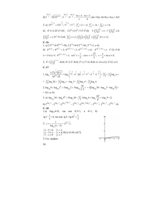 50
б)
6 3
4 2 1
5 = 125
x
xx
+
+
;
6 3 6 3
4
5 =5 ;
x x
x
+ +
6 3 6 3
= ;
4
x x
x
+ +
(6x+3)(x–4)=0;x1=4,x2=–0,5.
2. а)
1 2
1
2 3
25 125 ;x
+ −
<
1
2
2
5 5 ;x
+
−
< 1 2 2;
x
+ < − 1 4;
x
< − 1 0;
4
x− < <
б) 4x
⋅5+2⋅25x
≤7⋅10x
; 5⋅22x
+2⋅52x
–7⋅2x
⋅5x
≤0; ( ) ( )
2
2 25 2 7 0;
5 5
x x
⋅ + − ⋅ ≤
( )2 ;
5
x
t= 5t2
–7t+2≤0; 2 1;
5
t≤ ≤ ( ) ( ) ( )
0
2 2 2 ;
5 5 5
x
≤ ≤ 0 ≤ x ≤1.
C–16
1. a) 2⋅3x–6
+6⋅90,5x–2
=56; 2⋅3x–6
+6⋅9⋅3x–6
=56; 3x–6
=1; x=6;
б)
2
cos2 cos
4 4 3;x x
+ =
2 2
2cos 1 cos 0,5
4 2 4 3;1x x− −
+ ⋅ =
2
cos 0,5
4 ;x
t−
= t2
+2t–3=0;
t1=–3 и t2=1;
2
cos 0,5
4 1;x−
= 2 1
cos ;
2
x =
2
cos ;
2
x = ± , .
4
x n n
π
= + π ∈ Ζ
2. ( )
1
14 +
2
x
x − −
–8≥0; 4x
+2⋅2x
–8≥0; 2x
=t; t2
+2t–8≥0; t≤–4 и t≥2; 2x
≥2; x≥1.
C–17
1.
1
13 1 1 16 2 3 13
132 2 2 23
0,57 7
7 7
log =log 7 5
5
a b c
a b c d k
d k
− −
−
⎛ ⎞
⎜ ⎟⋅ ⋅ ⋅ ⋅ ⋅ ⋅
⎜ ⎟
⎝ ⎠
= 7
3 1 log
2 3
a+ +
+ 7
1 log
3
b +
7 7 7 7
1 1 1log log 5 log log .
2 2 2
c d k− − −
2. 3
30 30 30 30
30
log 8 log 2 3log 2 3log
3 5
= = = =
⋅
( )30 30 30
3 log 30 log 3 log 5= − − =
= 3(1–a–b).
3. a)
2
6
39 3 3 3 33
241log 24 log 4 2log 24 6log 4 log log 9 2;
2 4
− = − ⋅ = = =
б)
log 2
11
11 11 2 11 11 2 11
log 2 log 7 log 7 log 7 log 2 log 7 log 7
7 2 =2 2 =2 2 =
⋅
− − − 11 11
log 7 log 7
2 2− =0.
С–18
1.а) log0,34<0, так как 0,3<1, a 4>1; б)
1
lg3 0,
3
− > так как
1
3 1
lg3 lg10 .
3
> =
2.
( )12
1
7 ;
log 3
y x
x
= + −
−
3 0,
3 1, ;
7 0
x
x
x
− >⎧⎪
− ≠⎨
− ≥⎪⎩
3,
4,
7
x
x
x
>⎧⎪
≠⎨
≤⎪⎩
D(y)=(3;4)∪(4;7].
3. См. график.
 