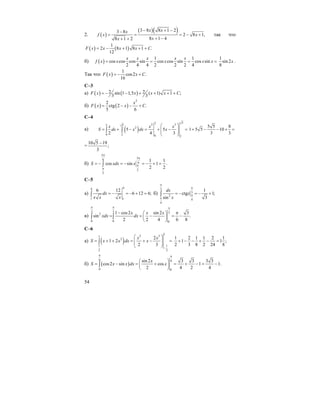 54
2. ( )
( )( )3 8 8 1 23 8
2 8 1,
8 1 48 1 2
x xx
f x x
xx
− + −−
= = = − +
+ −+ +
так что
( ) ( )
1
2 8 1 8 1 .
12
F x x x x C= − + + +
б) ( )
1 1
cos cos cos sin cos cos sin cos sin
2 4 4 2 2 2 4
x x x x x
f x x x x x= = = =
1
sin 2
8
x .
Так что ( )
1
cos2 .
16
F x x C= − +
C–3
a) ( ) ( )2 2sin 1 1,5 ( 1) 1 ;
3 3
F x x x x C= − − + + + +
б) ( ) ( )
2
2
ctg 2 .
5 6
x
F x x C= − − +
С–4
a) ( )
522 32 5
2
0 2 0 2
5 5
2 4 3
x x x
S dx x dx x
⎛ ⎞
= + − = + − =⎜ ⎟⎜ ⎟
⎝ ⎠
∫ ∫
5 5 8
1 5 5 10
3 3
+ − − + =
=
10 5 19
;
3
−
б)
5
56
6
2
2
1 1
cos sin 1 .
2 2
S xdx x
π
π
π
π
= − = − = − + =∫
С–5
a)
44
1 1
6 12
6 12 6;dx
x x x
= − = − + =∫ б)
3
3
2
4
4
1
ctg 1;
3sin
dx
x
x
π
π
π
π
= − = − +∫
в)
3 3 32
0 0 0
1 cos2 sin 2 3
sin .
2 2 4 6 8
x x x
xdx dx
π π π
− π⎛ ⎞
= = − = −⎜ ⎟
⎝ ⎠
∫ ∫
С–6
а) ( )
1
2 31
2
1 1
2 2
2
1 2
2 3
x x
S x x dx x
−
⎛ ⎞
= + + = + − =⎜ ⎟⎜ ⎟
⎝ ⎠
∫
1 2 1 1 2 1
1 1 ;
2 3 8 2 24 8
+ − − + − =
б) ( )
6 6
0 0
sin 2 3 3 3 3
cos2 sin cos 1 1.
2 4 2 4
x
S x x dx x
π π
⎛ ⎞
= − = + = + − = −⎜ ⎟
⎝ ⎠
∫
 