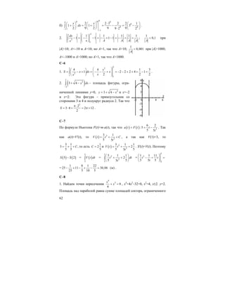 62
б)
48 9 94
9
9 9
1
1
2 2 3 2 2 1
1 1 3
2 9 2 9 99 2 2
x x
dx
−
−
⋅⎛ ⎞ ⎛ ⎞ ⎛ ⎞
+ = + = − = −⎜ ⎟ ⎜ ⎟ ⎜ ⎟
⋅⎝ ⎠ ⎝ ⎠ ⎝ ⎠
∫ .
2. 2
1 1
1 1 1 1 1
1 1 1 1
AA
dx
x A A A Ax
⎛ ⎞
− = − − = − + − = − = =⎜ ⎟
⎝ ⎠
∫ ;
1
0,1
A
< при
|A|>10; A<–10 и A>10; но A>1, так что A>10;
1
0,001
A
< при |A|>1000;
A<–1000 и A>1000; но A>1, так что A>1000.
C–6
1.
2
22
2
1
1
4 4 1 3
1 2 2 2 4 1
2 2 2
x
S x dx x
xx
⎛ ⎞⎛ ⎞
= − + = − − + = − − + + + − =⎜ ⎟⎜ ⎟ ⎜ ⎟⎝ ⎠ ⎝ ⎠
∫ .
2. ( )
2
2
2
3 4 x dx
−
+ −∫ – площадь фигуры, огра-
ниченной линиями y=0, 2
3 4y x= + − и x=–2
и x=2: Эта фигура – прямоугольник со
сторонами 3 и 4 и полукруг радиуса 2. Так что
2
2
3 4 2 12
2
S
π⋅
= ⋅ + = π + .
С–7
По формуле Ньютона F(t)=m⋅a(t), так что ( ) ( ) 3
6 2
:5
5 5
a t F t t
t
= = − . Так
как a(t)=V'(t), то ( ) 2
2
3 1
5 5
V t t C
t
= + + , а так как V(1)=3, то
3 1
3 ,
5 5
C= + + то есть
1
2
5
С = и ( ) 2
2
3 1 1
2
5 55
V t t
t
= + + . S'(t)=V(t). Поэтому
( ) ( )5 2S S− = ( )
5
2
V t dt∫ =
5
2
2
2
3 1 1
2
5 55
t dt
t
⎛ ⎞
+ +⎜ ⎟
⎝ ⎠
∫ =
5
3
2
1 1 11
5 5 5
t t
t
⎛ ⎞
− + =⎜ ⎟
⎝ ⎠
=
1 8 1 22
25 11 30,06 (м)
25 5 10 5
− + − + − = .
C–8
1. Найдем точки пересечения
4
2
8
4
x
x+ = , x4
+4x2
–32=0, x2
=4, x±2. y=2.
Площадь над параболой равна сумме площадей сектора, ограниченного
 