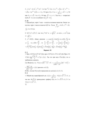 72
3. 2 2 2 2
=( 2 +1) +( 2 +1)( )y x x x x x x′ ′′ − ⋅ − = 2 2 2 1
2( 1) 2( 1)x x x x −
− ⋅ + − ⋅ =
= 2 1
2( 1) ( 2 1)x x x x−
− + − ; y'=0 при x=0, x=1 и
1
2 1.
2 1
x = = −
+
y'>0
при 0 2 1x< < − и x>1, y'<0 при 2 1 1x− < < . Так что y – возрастает
на[0; 2 1] [1; )− ∪ ∞ и убывает на 2 1;1⎡ ⎤−⎣ ⎦ .
С–26
1. Каждый раз, через 3 часа – остается половина вещества. Значит до-
пустим, через t часов останется 0,25 кг. Тогда
3
8 0,25
2
t = ; 3
2 32;
t
=
5;
3
t = t=15 (ч).
2. 3y2
y'=y3
; (y3
)'=y3
, так что y3
=Cex
и 3
1
x
y C e= , то есть 3
x
y Ce= (где
3
1
C C= ).
3. y''=–0,25y; общее решение cos sin ;
2 2
x xy a b= + т.к. ( ) 30 ,
2
y = то
3
,
2
a = т.к. ( )
3
' 0
4
y = , то
3
,
2 4
b
=
3
2
b = ,
3 3
cos sin
2 2 2 2
x x
y = + =
( )3 13 cos sin 3cos
2 2 2 2 2 6
x x x⎛ ⎞ π= + = − =⎜ ⎟
⎝ ⎠
( )113cos
2 6
x π+ .
Вариант 10
С–1
1. При x>0 F'(x)=(x4
)'=4x3
=f(x); при x<0 F'(x)=(–x4
)'=(–4x3
)=f(x) При x=0:
( ) ( )
3
2
0
0
0 lim
x
x x
F x x f x
x→
−
′ = = = . Так что при всех F'(x)=f(x), что и
требовалось доказать.
2.a) Является, т.к. ( ) 5 2 /
' ( 4 3 7)F x x x= − + ( )
/5 2
5 2
1
4 3
2 4 3
x x
x x
= ⋅ − =
−
= ( )
4
5 2
10 3
4 3
x x
f x
x x
−
=
−
при всех x∈(1;2);
б) Нет, так как F(x) и f(x) определены не для всех x∈(–2;–1).
C–2
1. Общий вид первообразной для ( ) 2
1
x
f x
x
=
+
: ( ) 2
1F x x C= + + , а
так как ( 3;3)M принадлежит графику F(x), то 3 3 1 ,C= + + С=1 и
( ) 2
1 1F x x= + + .
 