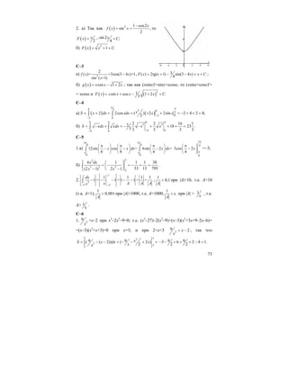 73
2. a) Так как ( ) 2 1 cos2
sin ,
2
x
f x x
−
= = то
( ) sin 2 ;
2 4
x xF x C= − +
б) ( ) 3
1 .F x x C= + +
С–3
a) 2
2
( )= +3cos(3 4 )+1
sin ( +1)
f x x
x
− , 3( ) 2tg( 1) sin(3 4 )
4
F x x x x C= + − − + + ;
б) ( ) cos 1 2g x x x x= − + ; так как (xsinx)'=sinx+xcosx, то (xsinx+cosx)'=
= xcosx и ( ) ( )31sin cos 1 2 .
3
F x x x x x C= + − + +
C–4
a) ( ) ( )
0 2 2 0
2
02
2 0
2 2cos ( ) 2 2sin 2 4 2
2
xS x dx xdx x x
π π
−
−
= + + = + + = − + + =∫ ∫ 4;
б)
0 40 4
3 3
9 09 0
2 2 16 12 18 23 .
3 3 3 3 3
S xdx xdx x x
−−
= − + = − − + = + =∫ ∫
С–5
1.а)
3 3
8 8
8 8
12sin cos = 6sin 2 =
8 8 4
x x dx x dx
π π
π π
π π π⎛ ⎞ ⎛ ⎞ ⎛ ⎞
− − −⎜ ⎟ ⎜ ⎟ ⎜ ⎟
⎝ ⎠ ⎝ ⎠ ⎝ ⎠
∫ ∫
3
8
8
3cos 2
4
x
π
π
π⎛ ⎞
−⎜ ⎟
⎝ ⎠
=–3;
б)
323
3 2 3
2 2
6 1 1 1 38
53 15 795(2 1) 2 1
x dx
x x
⎛ ⎞
= − = − + =⎜ ⎟
− −⎝ ⎠
∫ .
2.
11
2
1 1 1 1
1 = 1 = 1 1 = =
A A
dx
x A A Ax
−−
− −
− − − − −∫ ;
1
0,1
A
< при |A|>10, т.е. А>10
(т.к. А>1);
1
0,001
A
< при |A|>1000, т.е. А>1000;
1
A
< ε при |A| > 1
ε
, т.е.
А> 1
ε
.
C–6
1. 2
9
x
=х–2 при x3
–2x2
–9=0; т.е. (x3
–27)–2(x2
–9)=(x–3)(x2
+3x+9–2x–6)=
=(x–3)(x2
+x+3)=0 при x=3; и при 2<x<3 2
9 2x
x
> − , так что
3 32
2
2
2
9 9( ( 2)) ( 2 )
2
xS x dx х
хx
= − − = − − + =∫ 9 93 6 2 4 1.
2 2
− − + + + − =
 