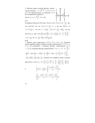 74
2. Интеграл равен площади фигуры, ограни-
ченной линиями 2
3 9y x= − − и x=3 и x=–3 и
y=0. Это прямоугольник со сторонами 3 и 6
без полукружности радиуса 3.
Так что
2
3
6 3 18 4,5
2
S
π⋅
= ⋅ − = − π .
С–7
По формуле Ньютона F(t)=ma(t). Так что ( ) ( ) 3
4: 6a t F t m t
t
= = − . Да-
лее a'(t)=V(t), так что ( ) 2
2
23V t t C
t
= + + , а так как V(2)=2, то
12 12 ,
2
C= + + так что 110 ;
2
C = − ( ) 2
2
2 13 10 ;
2
V t t
t
= + − так как
S'(t)=V(t), то: ( ) ( ) ( )
8 8
2
2
3 3
2 1
8 3 = = 3 10 =
2
S S V t dt t dt
t
⎛ ⎞
− + −⎜ ⎟
⎝ ⎠
∫ ∫
8
3
3
2 21
2
t t
t
⎛ ⎞
− −⎜ ⎟
⎝ ⎠
=
631 2 11512 84 27 432
4 3 2 12
= − − − + + = (м).
С–8
1. Найдем точки пересечения y4
+y2
=2, y2
=1, y=±1, x=±1. Площадь
внутри параболы равна площади сектора ограниченного y2
+x2
=2, y=x,
y=–x, x≥0 сложенный с площадью фигуры, ограниченной y=x и
y x= и с площадью фигуры ограниченной y=–x и y x= − . 1
2
4
S
π
= +
+ ( ) ( ) ( )
1 1 1
0 0 0
2
2
x x dx x x dx x x dx
π
− + − + = + − =∫ ∫ ∫
1
2
0
2
2
2 3 2
x
x x
⎛ ⎞π
+ − =⎜ ⎟⎜ ⎟
⎝ ⎠
( )2 1 12
2 3 2 2 3
π π= + − = + . Площадь вне параболы равна площади
круга без S1, то есть 2
1 3 1
2
2 3 2 3
S
π π⎛ ⎞
= π − + = −⎜ ⎟
⎝ ⎠
; 1
2
1
3 22 3
3 1 9 2
2 3
S
S
π + π +
= =
π π −−
.
2.
2
2 2
4
3 3
1 cos 2
6
cos
12 2
x
x dx dx
π π
π π
⎛ ⎞π⎛ ⎞
+ −⎜ ⎟⎜ ⎟π⎛ ⎞ ⎝ ⎠⎜ ⎟− = =⎜ ⎟
⎜ ⎟⎝ ⎠
⎜ ⎟
⎝ ⎠
∫ ∫
=
2
2
3
cos 2 cos 2
1 6 6
4 2 4
x x
dx
π
π
⎛ ⎞π π⎛ ⎞ ⎛ ⎞
− −⎜ ⎟ ⎜ ⎟⎜ ⎟
⎝ ⎠ ⎝ ⎠⎜ ⎟+ +
⎜ ⎟
⎜ ⎟
⎝ ⎠
∫ =
 