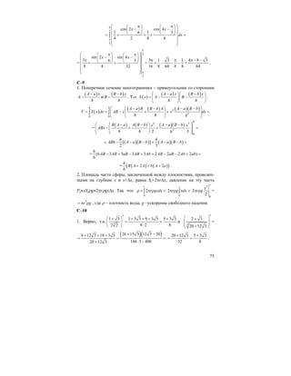 75
2
3
cos 2 cos 4
1 16 3
4 2 8 8
x x
dx
π
π
⎛ ⎞π π⎛ ⎞ ⎛ ⎞
− −⎜ ⎟ ⎜ ⎟⎜ ⎟
⎝ ⎠ ⎝ ⎠⎜ ⎟= + + + =
⎜ ⎟
⎜ ⎟
⎝ ⎠
∫
=
2
3
sin 2 sin 4
3 6 3
8 4 32
x x
x
π
π
⎛ ⎞π π⎛ ⎞ ⎛ ⎞
− −⎜ ⎟ ⎜ ⎟⎜ ⎟
⎝ ⎠ ⎝ ⎠⎜ ⎟+ +
⎜ ⎟
⎜ ⎟
⎝ ⎠
=
3 1 3 1
16 8 64 8 4
π π
+ − − − =
4 8 3
64
π − −
.
С–9
1. Поперечное сечение многогранника – прямоугольник со сторонами
( )A a x
A
h
−
− и
( )B b x
B
h
−
− . Т.о. ( )
( ) ( )A a x B b x
S x A B
h h
⎛ − ⎞⎛ − ⎞
= − −⎜ ⎟⎜ ⎟
⎝ ⎠⎝ ⎠
.
( )
( ) ( ) ( )( )2
2
0 0
h h A a B B b A A a B b
V S x dx AB x x dx
h h h
⎛ ⎞⎛ − − ⎞ − −
= = − + + =⎜ ⎟⎜ ⎟⎜ ⎟
⎝ ⎠⎝ ⎠
∫ ∫
=
( ) ( ) ( )( )2 3
2
0
2 3
h
B A a A B b A a B bx x
ABx
h h h
⎛ ⎞⎛ − − ⎞ − −
− + + =⎜ ⎟⎜ ⎟⎜ ⎟
⎝ ⎠⎝ ⎠
( )( )( ) ( )( )
2 3
h h
ABh A a B b A a B b= − − − + − − =
= (6 3 3 3 3 2 2 2 2 )
6
h
AB AB aB AB Ab AB aB Ab ab− + − + + − − + =
= ( ) ( )( )2 2
6
h
B A A b A a+ + + .
2. Площадь части сферы, заключенной между плоскостями, проведен-
ными на глубине x и x+∆x, равна Sx=2πr∆x, давление на эту часть
Px≈xSxρg≈2πrρgx∆x Так что
0
2
r
r gxdxρ = π ρ =∫
0
2
r
r g xdxπ ρ =∫
2
0
2
2
r
x
r gπ ρ =
3
r g= π ρ , где ρ – плотность воды, g –ускорение свободного падения.
С–10
1. Верно, т.к.
3
3
1 3 1 3 3 9 3 3 5 3 3
8 2 82 2
⎛ ⎞+ + + + +
= =⎜ ⎟⎜ ⎟ ⋅⎝ ⎠
и
3
3
2 3
20 12 3
⎛ ⎞+
⎜ ⎟
⎜ ⎟+⎝ ⎠
=
( )( )26 15 3 12 3 208 12 3 18 3 3
144 3 40020 12 3
+ −+ + +
= = =
⋅ −+
20 12 3 5 3 3
32 8
+ +
= = .
 