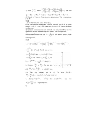 82
2) если { 0
0
x
y
<
<
, тогда
( )
( )
36; 1
272
x x x y y x
y y y x x y
⎧ − − − − − = −⎪
=⎨
− − − − − = −⎪⎩
, так что
2y x− = − ; у=4х; 2
4 4 36x x x x− = ; х2
+8х2
=36; х2
=4; х=–2; у=–8.
3) Случай х=0 или у=0 не являются решениями. Так что решение:
(–2; –8)
С–22
1. а) не обратима, так как у(–1)=у(1)=2;
б) так как функция непрерывна и у(0)>0, а у(1)<0, а у(10)>0, то суще-
ствуют х1∈(0; 1) и х2∈(1; 10), такие что у(х1)=у(х2)=0. Так что функция
необратима;
в) функция возрастает на всей прямой, так как у/
=3х2
+7>0, так что
принимает разные значения в разных точках, так что обратима;
г) функция обратима, так как /
3 2
1
0
3
y
x
= > при всех х, значит функ-
ция возрастает.
С–23
1. ( ) ( ) ( ) ( ) ( )( )
2 2 2 2/
// 1 1 1 1( ) 2 1
x x x x x x x x
f x x x x x
e e e e
− − − −⎛ ⎞
= + = − − =⎜ ⎟⎜ ⎟
⎝ ⎠
= ( )
2
21
1 2
x x
x x
e
−
⎛ ⎞
− +⎜ ⎟
⎝ ⎠
, f/
(x)=0 при х=1 и
1
2
x = − ; f/
(x)>0 при
1
1
2
x− < < , f/
(x)<0 при
1
2
x < − и х>1. Так что xmin= 1
2
− , xmax=1.
2. ( (lg 1 2 1
10 ; 1
100
x
y y x
+ −
= = + , при х≠–1.
3. Сравним
lne
e
и
ln π
π
. Так как для
f(x)= /
2
ln 1 ln
, ( )
x x
f x
x x
−
= , то и f/
(x)<0 при
х>e. Так что убывает на [e; ∞). То есть f(π)<f(e),
ln ln
; ln ln , ln ln
ee
e e e
e
ππ
< π < π π <
π
, так что πе
<eπ
.
4. f(x)=(3x2
+1)⋅
3
4x x+
;
3 3
/ 2
(4 ) (3 ) ln 4 4x x x x
x x+ +
= + ⋅ ⋅ , так что
( )
3
4
ln 4
x x
F x C
+
= + – первообразная.
 