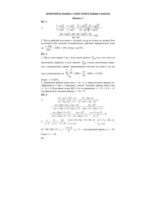 84
ПОВТОРИТЕЛЬНЫЕ САМОСТОЯТЕЛЬНЫЕ РАБОТЫ
Вариант 1
ПС–1
1.
( ) ( )
( )( ) =
−+
++−
=
−
+
+
+
−
347347
347347
347
347
347
347
22
194
4849
48356494835649
=
−
++++−
= .
2. Пусть рабочий изготовил x деталей, тогда по плану он должен был
изготовить 0,8x деталей, следовательно, рабочий перевыполнил план
на
x
xx
8,0
8,0−
⋅ 100% = 25%. Ответ: на 25%.
ПС–2
1. Пусть путь равен S км, тогда поезд тратил 70
S ч на этот путь до
увеличения скорости, а стал тратить 85
S ч после увеличения скоро-
сти, следовательно, время, затрачиваемое поездом на один и тот же
путь, уменьшилось на 70 85
70
S S
S
−
⋅ 100% =
85
15
⋅ 100% ≈ 17,65%
Ответ: ≈ 17,65%.
2. Уравнение прямой имеет вид y = kx + b, у параллельных прямых ко-
эффициенты k при x совпадают, значит, искомая прямая имеет вид
y = 2x + b. Подставим точку M(5; 1) в это уравнение. 1 = 2⋅5 + b, b = –9,
следовательно, искомая прямая: y = 2x – 9.
ПС–3
1. =
−−+
+−
−
−++
−+−
222
2
422
222
22
44
22
42
caaca
aa
ccaa
caca
=
+−+
−
−
+++−
−−+−
=
)(2)(
)2(
)(2))((
)2()2)(2(
22
2
222
2
cacaa
a
cacaca
acaa
0
22
))(2(
)2(
)2)((
)2)(2(
22
2
22
2
=
+
+−−
=
+−
−
−
−++
−+−
=
ca
aa
caa
a
caca
caa
2.
9
18
3
4
3 2 −
=
+
+
− xxx
x
;
⎩
⎨
⎧
±≠
=−−++
3
018)3(4)3(
x
xxx
;
⎩
⎨
⎧
±≠
=−+
3
03072
x
xx
;
D = 49+120=132
; x1,2 =
2
137 ±−
; x1 = 3 — посторонний корень; x2 = –10.
Ответ: x = –10.
 