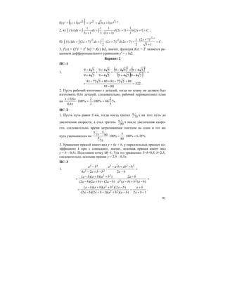 91
б) y′ = ( ) 1333 )1(3)1( −++=
′
+ xxxxx .
2. а)
1 1 1 1
( ) (3 1) ln 3 1
3 1 3 (3 1) 3
f x dx dx d x x C
x x
= = ⋅ + = + +
+ +
∫ ∫ ∫ ;
б)
5 1
5 51 1 (2 7)
( ) (2 7) (2 7) (2 7)
2 2 5 1
x
f x dx x dx x d x C
+
+
= + = ⋅ + + = ⋅ +
+
∫ ∫ ∫ .
3. f′(x) = (2x
)′ = 2x
ln2 = f(x) ln2, значит, функция f(x) = 2x
является ре-
шением дифференциального уравнения y′ = y ln2.
Вариант 2
ПС–1
1.
( ) ( )
( )( ) =
−+
++−
=
−
+
+
+
−
549549
549549
549
549
549
549
22
322
8081
80572818057281
=
−
++++−
= .
2. Пусть рабочий изготовил x деталей, тогда по плану он должен был
изготовить 0,6x деталей, следовательно, рабочий перевыполнил план
на %
3
2
66%100
3
2
%100
6,0
6,0
=⋅=⋅
−
x
xx
.
ПС–2
1. Пусть путь равен S км, тогда поезд тратил 75
S ч на этот путь до
увеличения скорости, а стал тратить 80
S ч после увеличения скоро-
сти, следовательно, время затрачиваемое поездом на один и тот же
путь уменьшилось на
575 80 100% 100% 6,25%
80
75
S S
S
−
⋅ = ⋅ =
2. Уравнение прямой имеет вид y = kx + b, у параллельных прямых ко-
эффициент k при x совпадают, значит, искомая прямая имеет вид
y = b – 0,5x. Подставим точку M(–1; 3) в это уравнение: 3=b+0,5; b=2,5,
следовательно, искомая прямая y = 2,5 – 0,5x.
ПС–3
1. =
−
−+−
−+−
−
ba
babbaa
bbaa
ba
2
:
24
3223
22
44
=
−+−
−
⋅
−−+−
++−
=
)()(
2
)2()2)(2(
))()((
22
22
babbaa
ba
bababa
bababa
12))()(12)(2(
)2)()()((
22
22
−+
+
=
−+−+−
−++−
=
ba
ba
babababa
babababa
.
 