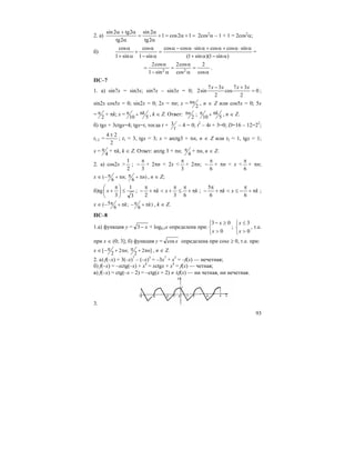 93
2. а) =+α=+
α
α
=
α
α+α
12cos1
2tg
2sin
2tg
2tg2sin
2cos2
α – 1 + 1 = 2cos2
α;
б)
)sin1)(sin1(
sincoscossincoscos
sin1
cos
sin1
cos
α−α+
α⋅α+α+α⋅α−α
=
α−
α
+
α+
α
=
α
=
α
α
=
α−
α
=
cos
2
cos
cos2
sin1
cos2
22
.
ПС–7
1. а) sin7x = sin3x; sin7x – sin3x = 0; 0
2
37
cos
2
37
sin2 =
+− xxxx
;
sin2x cos5x = 0; sin2x = 0; 2x = πn; x = 2
nπ , n ∈ Z или cos5x = 0; 5x
= 2
π + πk; x = 10 5
kπ π+ , k ∈ Z. Ответ: 2
nπ ; 10 5
kπ π+ , n ∈ Z.
б) tgx + 3ctgx=4; tgx=t, тогда t + 3
t
– 4 = 0; t2
– 4t + 3=0; D=16 – 12=22
;
t1,2 =
2
24 ±
; t1 = 3, tgx = 3; x = arctg3 + πn, n ∈ Z или t2 = 1, tgx = 1;
x = 4
π + πk, k ∈ Z. Ответ: arctg 3 + πn; 4
π + πn, n ∈ Z.
2. а) cos2x >
2
1
;
3
π
− + 2πn < 2x <
3
π
+ 2πn;
6
π
− + πn < x <
6
π
+ πn;
x ∈ ( ; )
6 6
n nπ π− + π + π , n ∈ Z;
б)tg
3
1
3
≤⎟
⎠
⎞
⎜
⎝
⎛ π
+x ; kxk π+
π
≤
π
+<π+
π
−
632
; kxk π+
π
−≤<π+
π
−
66
5
;
x ∈ 5( ; )
6 6
k kπ π− + π − + π , k ∈ Z.
ПС–8
1.а) функция y = x−3 + log0,5x определена при:
⎩
⎨
⎧
>
≥−
0
03
x
x
;
⎩
⎨
⎧
>
≤
0
3
x
x
, т.е.
при x ∈ (0; 3]; б) функция y = xcos определена при cosx ≥ 0, т.е. при:
x ∈[ 2 ; 2 ]
2 2
n nπ π− + π + π , n ∈ Z.
2. а) f(–x) = 3(–x)7
– (–x)3
= –3x7
+ x3
= –f(x) — нечетная;
б) f(–x) = –xctg(–x) + x4
= xctgx + x4
= f(x) — четная;
в) f(–x) = ctg(–x – 2) = –ctg(x + 2) ≠ ±f(x) — ни четная, ни нечетная.
3.
 