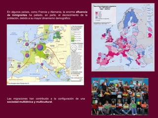 En algunos países, como Francia y Alemania, la enorme afluencia
de inmigrantes ha paliado, en parte, el decrecimiento de la
población, debido a su mayor dinamismo demográfico.

Las migraciones han contribuido a la configuración de una
sociedad multiétnica y multicultural.

 