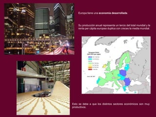Europa tiene una economía desarrollada.

Su producción anual representa un tercio del total mundial y la
renta per cápita europea duplica con creces la media mundial.

Esto se debe a que los distintos sectores económicos son muy
productivos.

 