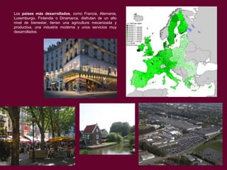 Los países más desarrollados, como Francia, Alemania,
Luxemburgo, Finlandia o Dinamarca, disfrutan de un alto
nivel de bienestar, tienen una agricultura mecanizada y
productiva, una industria moderna y unos servicios muy
desarrollados.

 