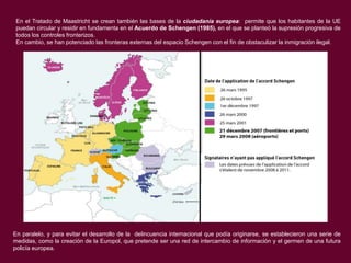 En el Tratado de Maastricht se crean también las bases de la ciudadanía europea: permite que los habitantes de la UE
puedan circular y residir en fundamenta en el Acuerdo de Schengen (1985), en el que se planteó la supresión progresiva de
todos los controles fronterizos.
En cambio, se han potenciado las fronteras externas del espacio Schengen con el fin de obstaculizar la inmigración ilegal.

En paralelo, y para evitar el desarrollo de la delincuencia internacional que podía originarse, se establecieron una serie de
medidas, como la creación de la Europol, que pretende ser una red de intercambio de información y el germen de una futura
policía europea.

 