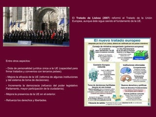 El Tratado de Lisboa (2007) reformó el Tratado de la Unión
Europea, aunque éste sigue siendo el fundamento de la UE.

Entre otros aspectos:
- Dota de personalidad jurídica única a la UE (capacidad para
firmar tratados y convenios con terceros países).
- Mejora la eficacia de la UE (reforma de algunas instituciones
y del sistema de toma de decisiones).
- Incrementa la democracia (refuerzo del poder legislativo
Parlamento, mayor participación de la ciudadanía).
- Mejora la presencia de la UE en el exterior.
- Refuerza los derechos y libertades.

 