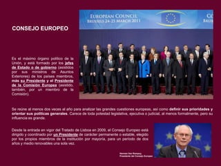 CONSEJO EUROPEO

Es el máximo órgano político de la
Unión, y está formado por los jefes
de Estado o de gobierno (asistidos
por sus ministros de Asuntos
Exteriores) de los países miembros,
más su Presidente y el Presidente
de la Comisión Europea (asistido,
también, por un miembro de la
Comisión).

Se reúne al menos dos veces al año para analizar las grandes cuestiones europeas, así como definir sus prioridades y
orientar sus políticas generales. Carece de toda potestad legislativa, ejecutiva o judicial, al menos formalmente, pero su
influencia es grande.
Desde la entrada en vigor del Tratado de Lisboa en 2009, el Consejo Europeo está
dirigido y coordinado por un Presidente de carácter permanente o estable, elegido
por los propios miembros de la institución por mayoría, para un período de dos
años y medio renovables una sola vez.
Herman Van Rompuy,
Presidente del Consejo Europeo

 