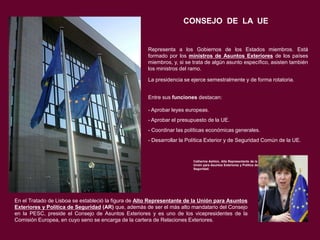 CONSEJO DE LA UE

Representa a los Gobiernos de los Estados miembros. Está
formado por los ministros de Asuntos Exteriores de los países
miembros, y, si se trata de algún asunto específico, asisten también
los ministros del ramo.
La presidencia se ejerce semestralmente y de forma rotatoria.
Entre sus funciones destacan:
- Aprobar leyes europeas.
- Aprobar el presupuesto de la UE.
- Coordinar las políticas económicas generales.
- Desarrollar la Política Exterior y de Seguridad Común de la UE.

Catherine Ashton, Alta Representante de la
Unión para Asuntos Exteriores y Política de
Seguridad.

En el Tratado de Lisboa se estableció la figura de Alto Representante de la Unión para Asuntos
Exteriores y Política de Seguridad (AR) que, además de ser el más alto mandatario del Consejo
en la PESC, preside el Consejo de Asuntos Exteriores y es uno de los vicepresidentes de la
Comisión Europea, en cuyo seno se encarga de la cartera de Relaciones Exteriores.

 