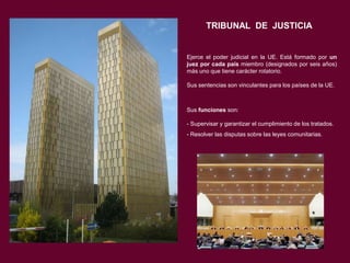 TRIBUNAL DE JUSTICIA

Ejerce el poder judicial en la UE. Está formado por un
juez por cada país miembro (designados por seis años)
más uno que tiene carácter rotatorio.
Sus sentencias son vinculantes para los países de la UE.

Sus funciones son:
- Supervisar y garantizar el cumplimiento de los tratados.
- Resolver las disputas sobre las leyes comunitarias.

 