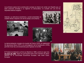 Los primeros pasos de la construcción europea se dieron sin contar con España que, al
estar entonces sometida a un régimen no democrático, no cumplía con uno de los
requisitos básicos exigidos.

Además, su estructura económica y social presentaba un
notable retraso respecto a la de los países comunitarios.

La democratización iniciada a la muerte de Franco (1975), la celebración
de elecciones libres (1977) y la promulgación de la Constitución (1978),
permitió iniciar las conversaciones para ingresar en la CEE.

El Tratado de Adhesión se firmó en Madrid en 1985 y entró en vigor el 1
de enero de 1986, según el cual España entró como miembro de pleno
derecho en la Comunidad Económica Europea, más tarde Unión
Europea.

 