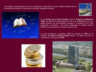 Los tratados fundacionales se han ido modificando, introduciendo nuevos objetivos además de los
puramente económicos, en la línea de una mayor integración europea.

En el Tratado de la Unión Europea (TUE) o Tratado de Maastricht
(1992) se adoptó la denominación de UE y se establecieron sus tres
pilares básicos: las Comunidades Europeas y la creación de la unión
económica y monetaria, una mayor cooperación en política exterior
(PESC) y en los Asuntos de Justicia e Interior (JAI).

La unión económica y monetaria (UEM) se alcanzó en 1999 con la
creación del Banco Central Europeo (BCE). El euro se puso en
circulación el 1 de enero de 2002.

 
