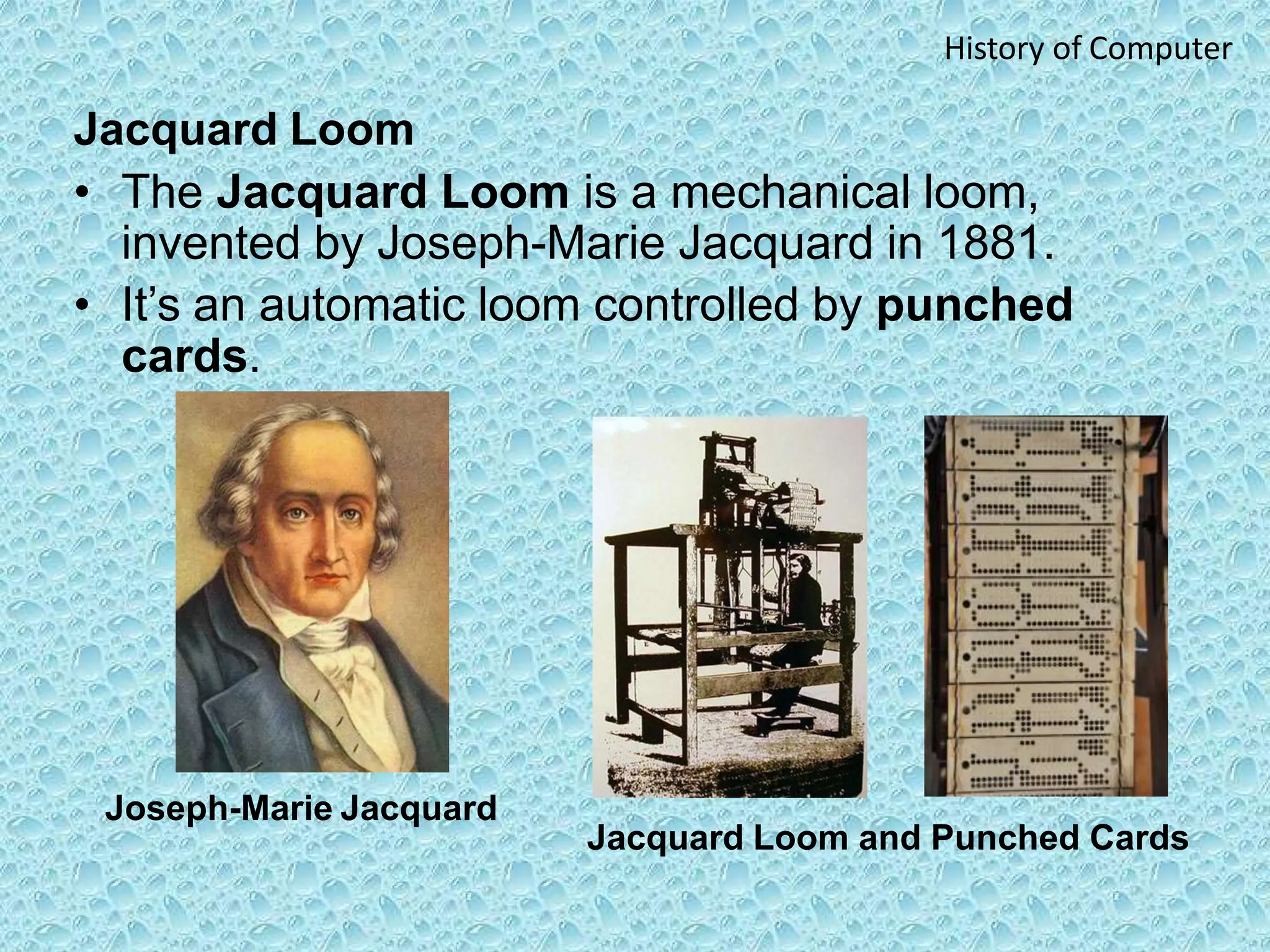 Joseph-Marie Jacquard
Jacquard Loom and Punched Cards
History of Computer
Jacquard Loom
• The Jacquard Loom is a mechanical loom,
invented by Joseph-Marie Jacquard in 1881.
• It’s an automatic loom controlled by punched
cards.
 