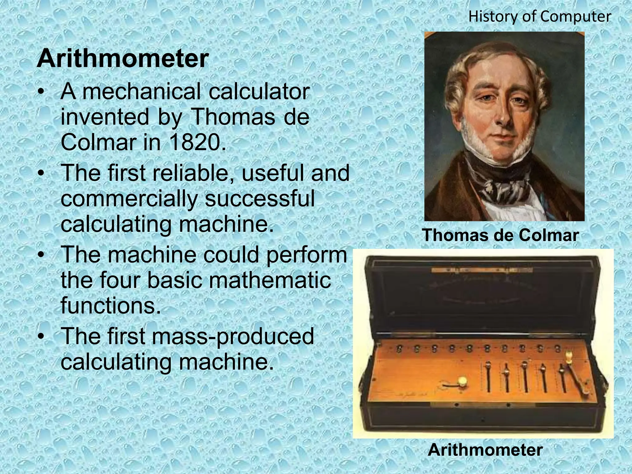 Arithmometer
• A mechanical calculator
invented by Thomas de
Colmar in 1820.
• The first reliable, useful and
commercially successful
calculating machine.
• The machine could perform
the four basic mathematic
functions.
• The first mass-produced
calculating machine.
Thomas de Colmar
Arithmometer
History of Computer
 