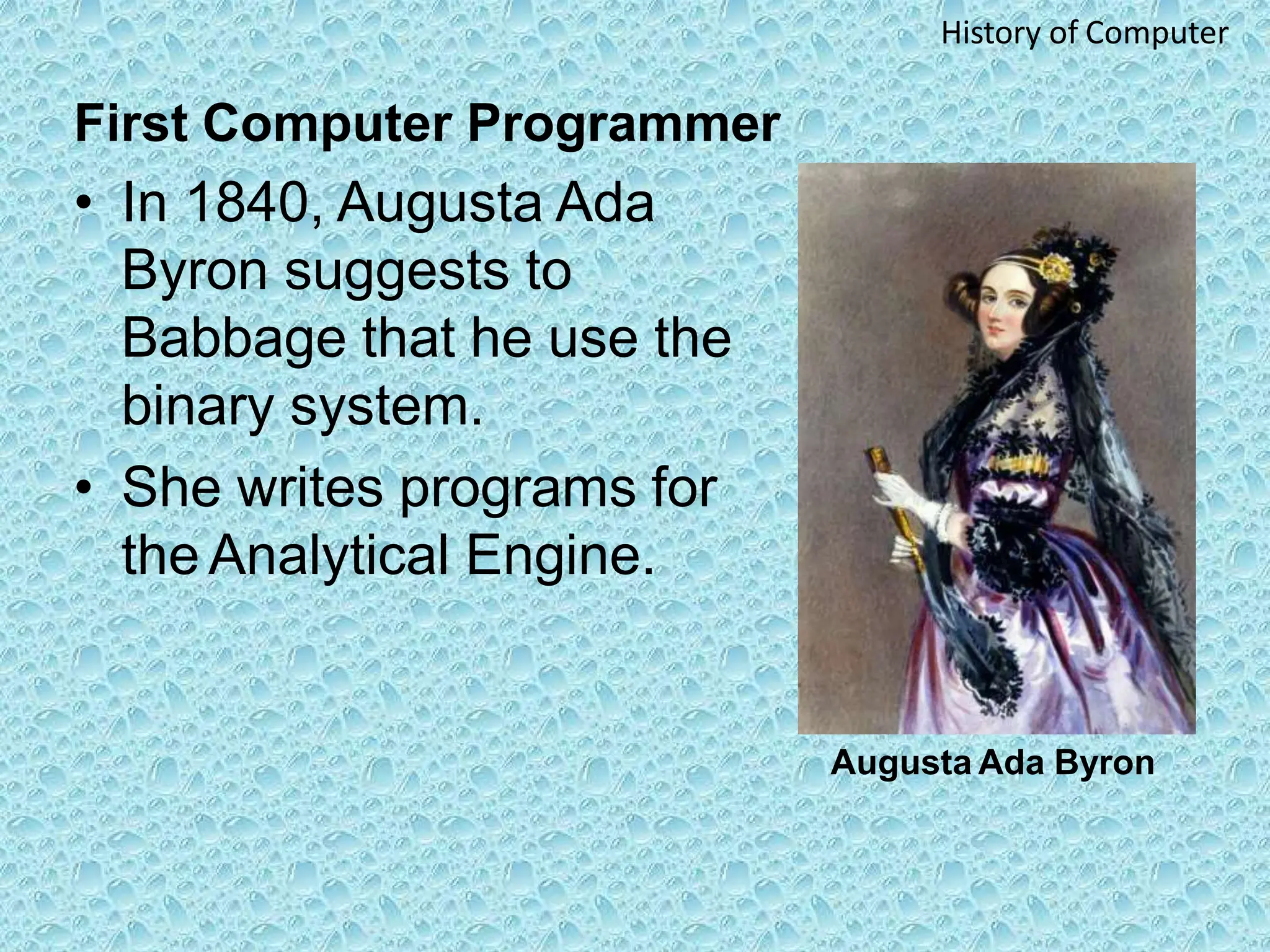 First Computer Programmer
• In 1840, Augusta Ada
Byron suggests to
Babbage that he use the
binary system.
• She writes programs for
the Analytical Engine.
Augusta Ada Byron
History of Computer
 