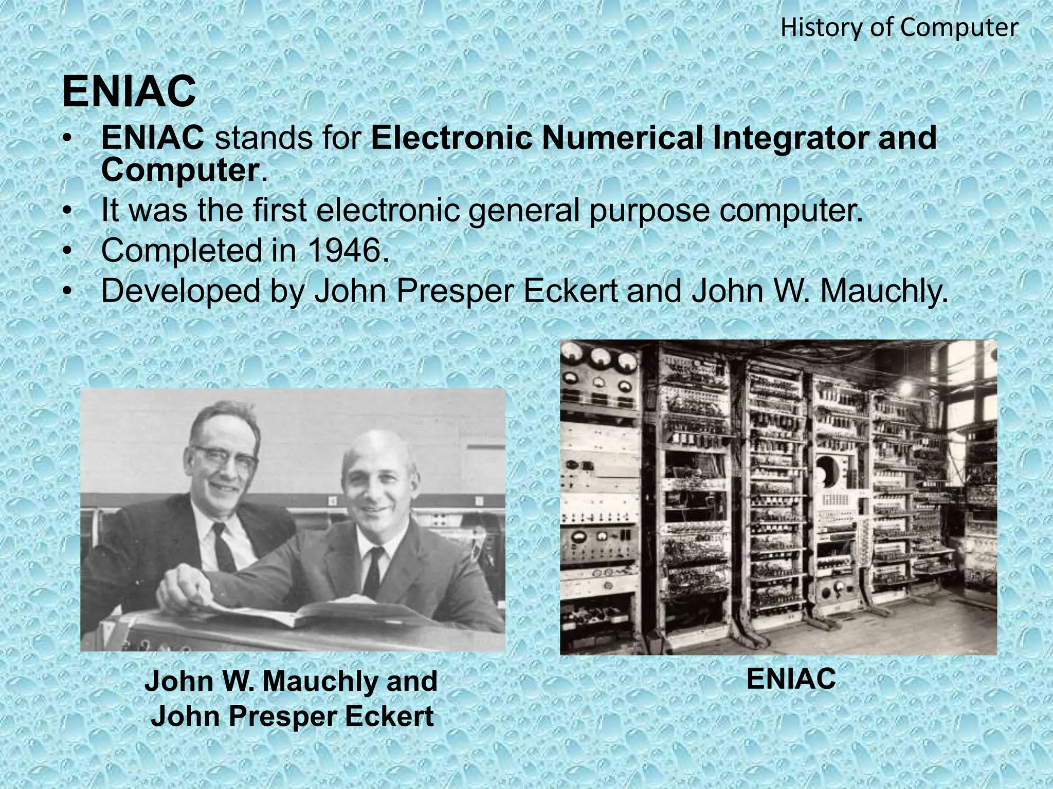 ENIAC
• ENIAC stands for Electronic Numerical Integrator and
Computer.
• It was the first electronic general purpose computer.
• Completed in 1946.
• Developed by John Presper Eckert and John W. Mauchly.
ENIAC
John W. Mauchly and
John Presper Eckert
History of Computer
 
