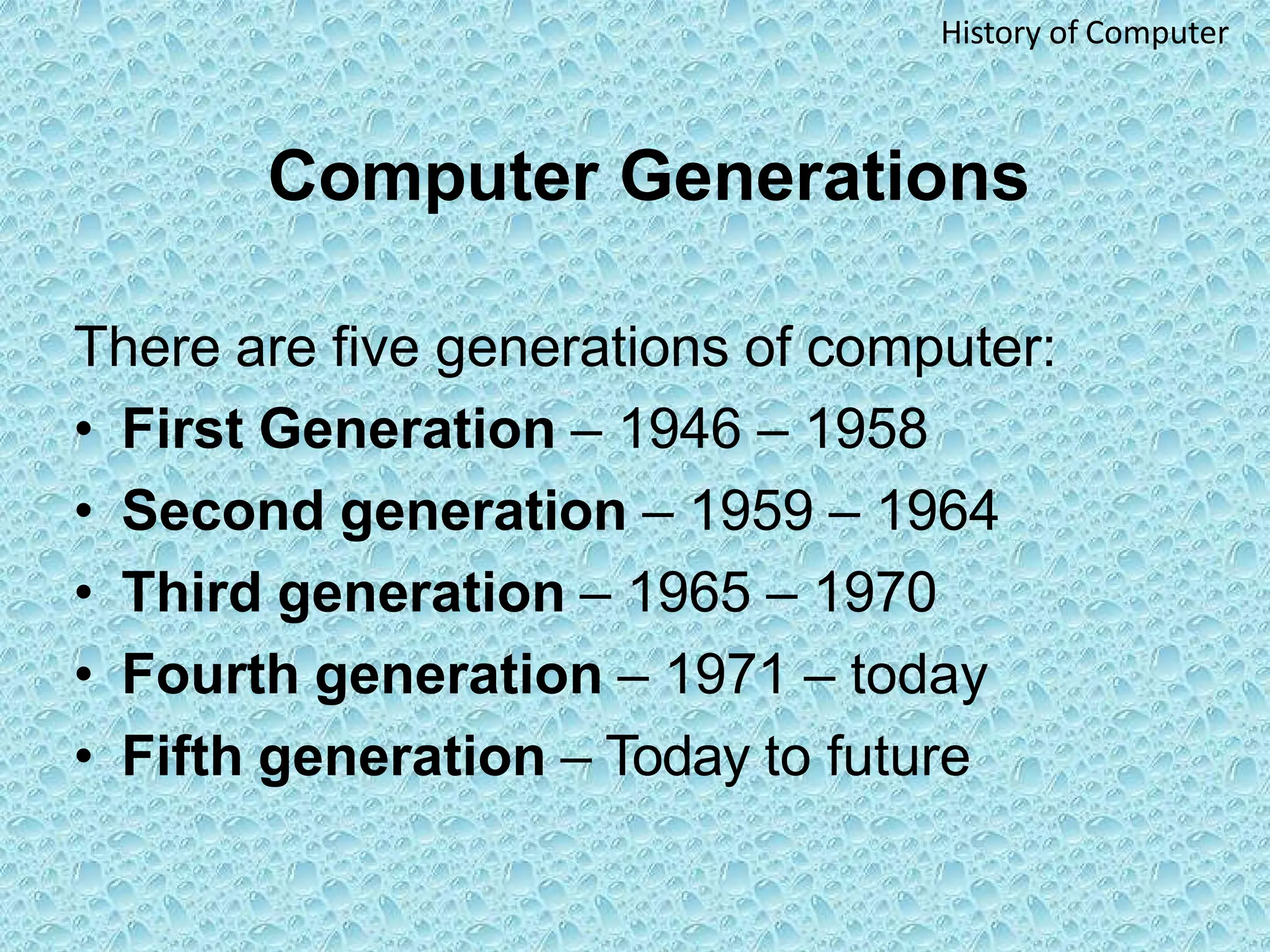 Computer Generations
There are five generations of computer:
• First Generation – 1946 – 1958
• Second generation – 1959 – 1964
• Third generation – 1965 – 1970
• Fourth generation – 1971 – today
• Fifth generation – Today to future
History of Computer
 