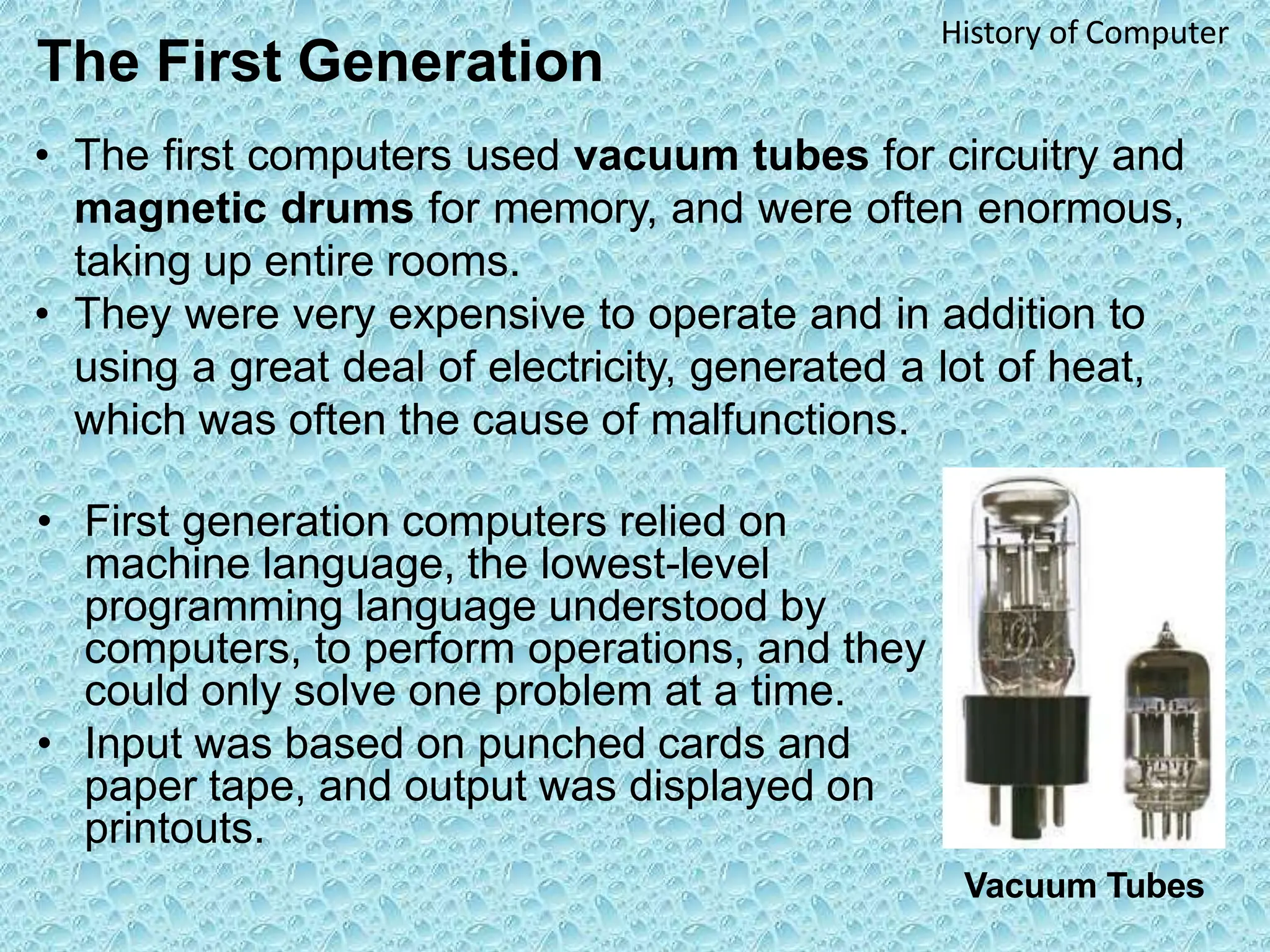 The First Generation
History of Computer
• The first computers used vacuum tubes for circuitry and
magnetic drums for memory, and were often enormous,
taking up entire rooms.
• They were very expensive to operate and in addition to
using a great deal of electricity, generated a lot of heat,
which was often the cause of malfunctions.
• First generation computers relied on
machine language, the lowest-level
programming language understood by
computers, to perform operations, and they
could only solve one problem at a time.
• Input was based on punched cards and
paper tape, and output was displayed on
printouts.
Vacuum Tubes
 