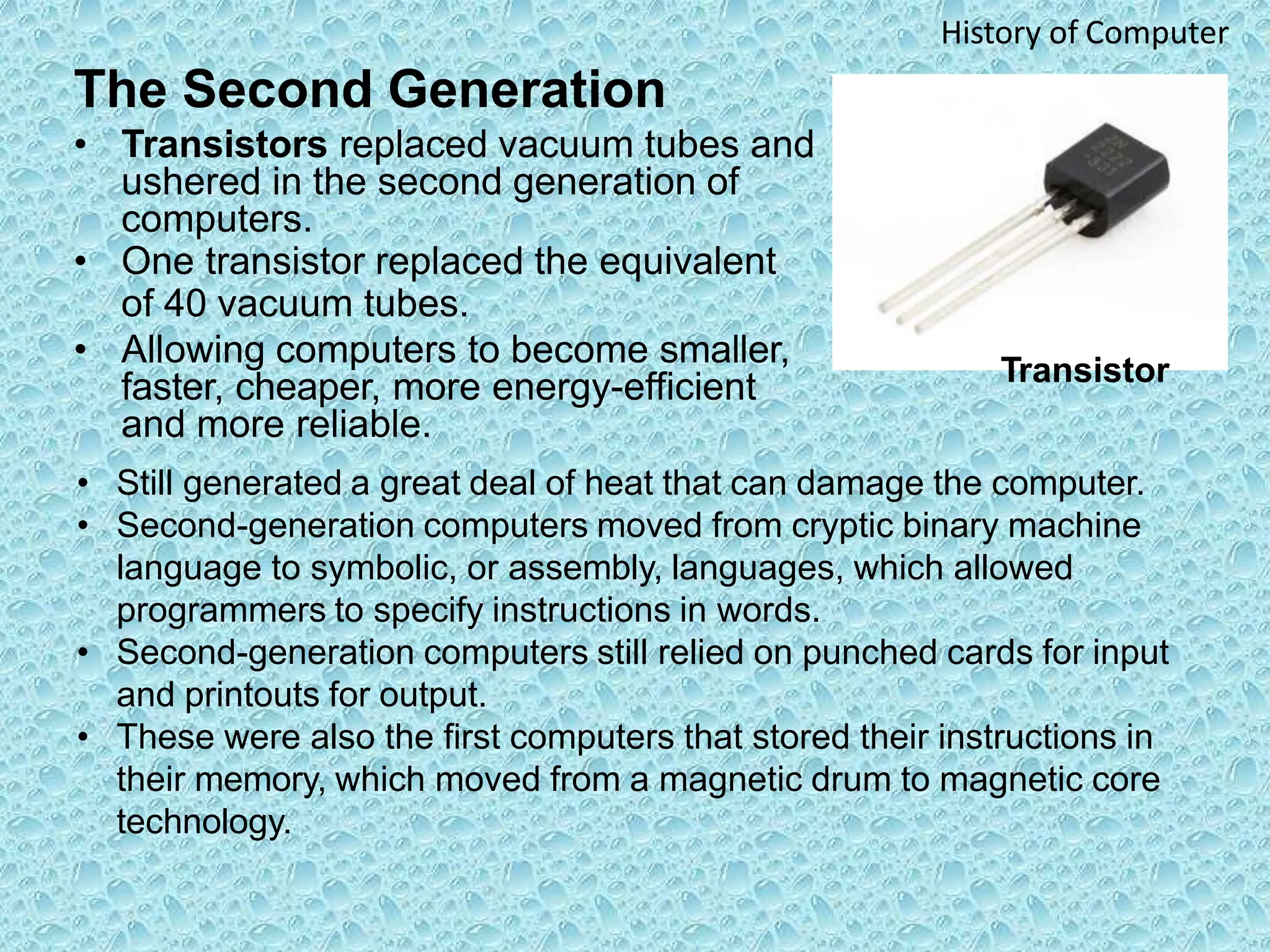 The Second Generation
• Transistors replaced vacuum tubes and
ushered in the second generation of
computers.
• One transistor replaced the equivalent
of 40 vacuum tubes.
• Allowing computers to become smaller,
faster, cheaper, more energy-efficient
and more reliable.
History of Computer
• Still generated a great deal of heat that can damage the computer.
• Second-generation computers moved from cryptic binary machine
language to symbolic, or assembly, languages, which allowed
programmers to specify instructions in words.
• Second-generation computers still relied on punched cards for input
and printouts for output.
• These were also the first computers that stored their instructions in
their memory, which moved from a magnetic drum to magnetic core
technology.
Transistor
 