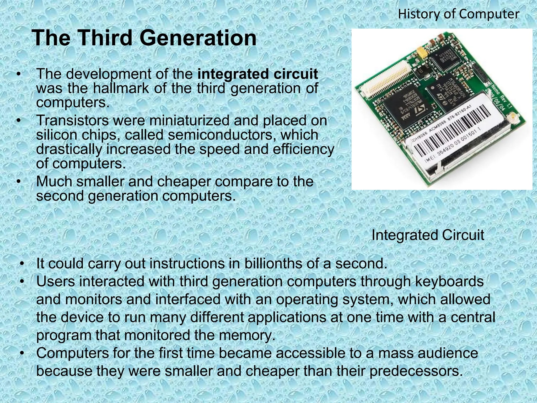 The Third Generation
• The development of the integrated circuit
was the hallmark of the third generation of
computers.
• Transistors were miniaturized and placed on
silicon chips, called semiconductors, which
drastically increased the speed and efficiency
of computers.
• Much smaller and cheaper compare to the
second generation computers.
History of Computer
Integrated Circuit
• It could carry out instructions in billionths of a second.
• Users interacted with third generation computers through keyboards
and monitors and interfaced with an operating system, which allowed
the device to run many different applications at one time with a central
program that monitored the memory.
• Computers for the first time became accessible to a mass audience
because they were smaller and cheaper than their predecessors.
 