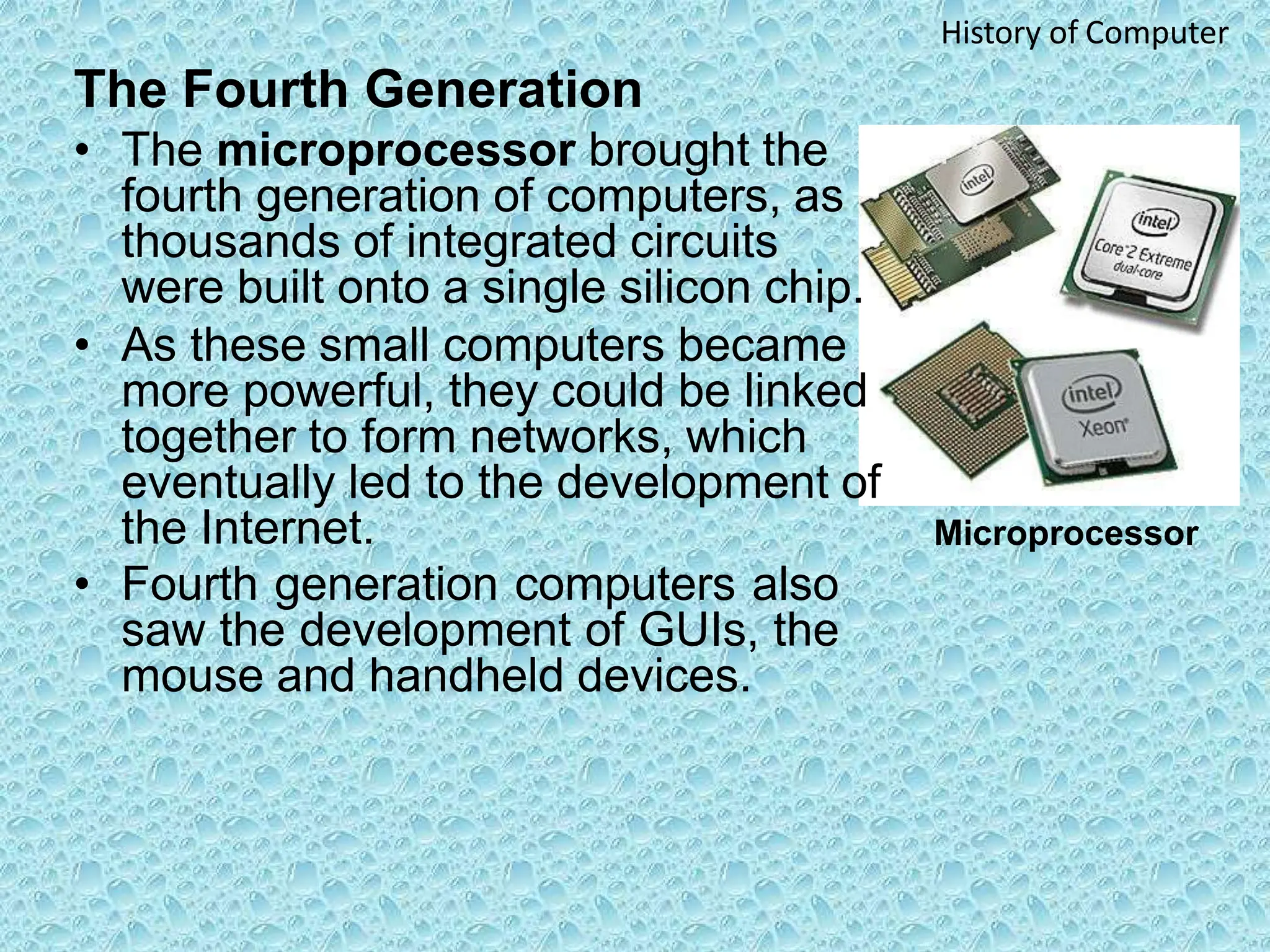 The Fourth Generation
• The microprocessor brought the
fourth generation of computers, as
thousands of integrated circuits
were built onto a single silicon chip.
• As these small computers became
more powerful, they could be linked
together to form networks, which
eventually led to the development of
the Internet.
• Fourth generation computers also
saw the development of GUIs, the
mouse and handheld devices.
History of Computer
Microprocessor
 