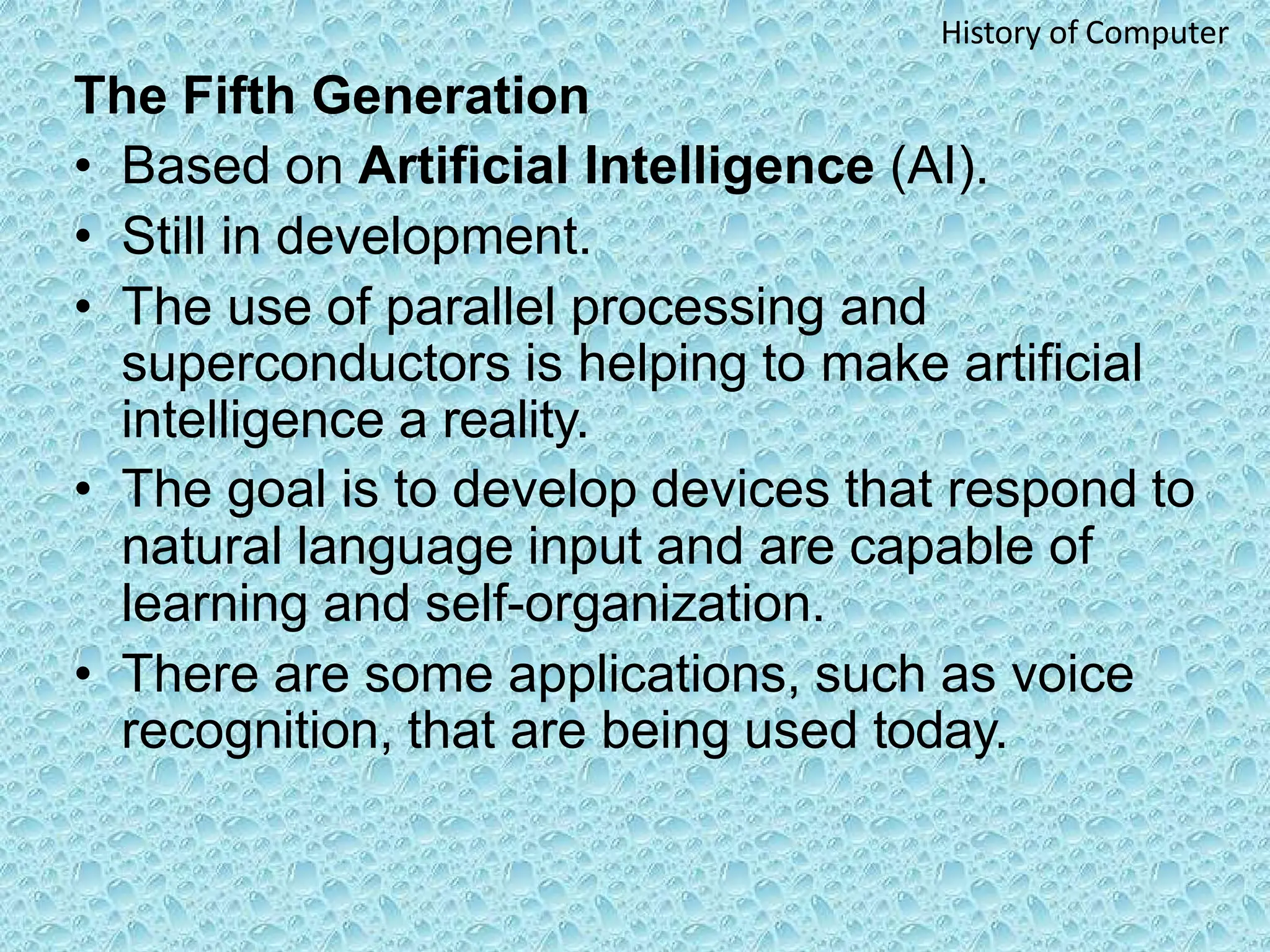 The Fifth Generation
• Based on Artificial Intelligence (AI).
• Still in development.
• The use of parallel processing and
superconductors is helping to make artificial
intelligence a reality.
• The goal is to develop devices that respond to
natural language input and are capable of
learning and self-organization.
• There are some applications, such as voice
recognition, that are being used today.
History of Computer
 