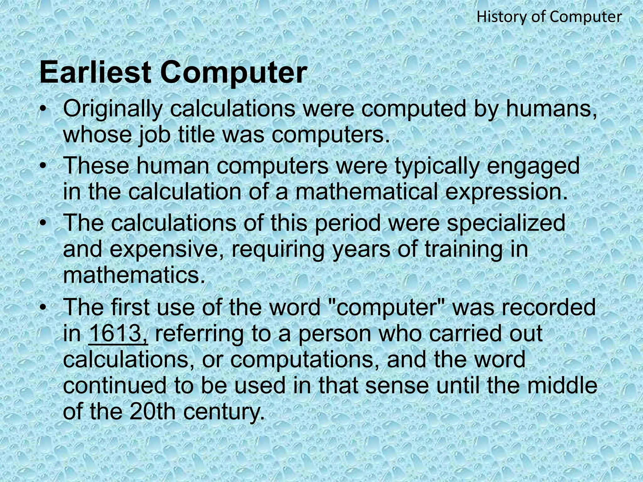 Earliest Computer
• Originally calculations were computed by humans,
whose job title was computers.
• These human computers were typically engaged
in the calculation of a mathematical expression.
• The calculations of this period were specialized
and expensive, requiring years of training in
mathematics.
• The first use of the word "computer" was recorded
in 1613, referring to a person who carried out
calculations, or computations, and the word
continued to be used in that sense until the middle
of the 20th century.
History of Computer
 