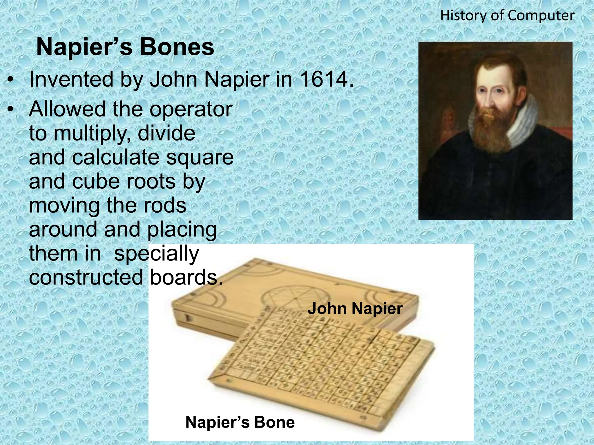 Napier’s Bones
• Invented by John Napier in 1614.
• Allowed the operator
to multiply, divide
and calculate square
and cube roots by
moving the rods
around and placing
them in specially
constructed boards.
John Napier
History of Computer
Napier’s Bone
 