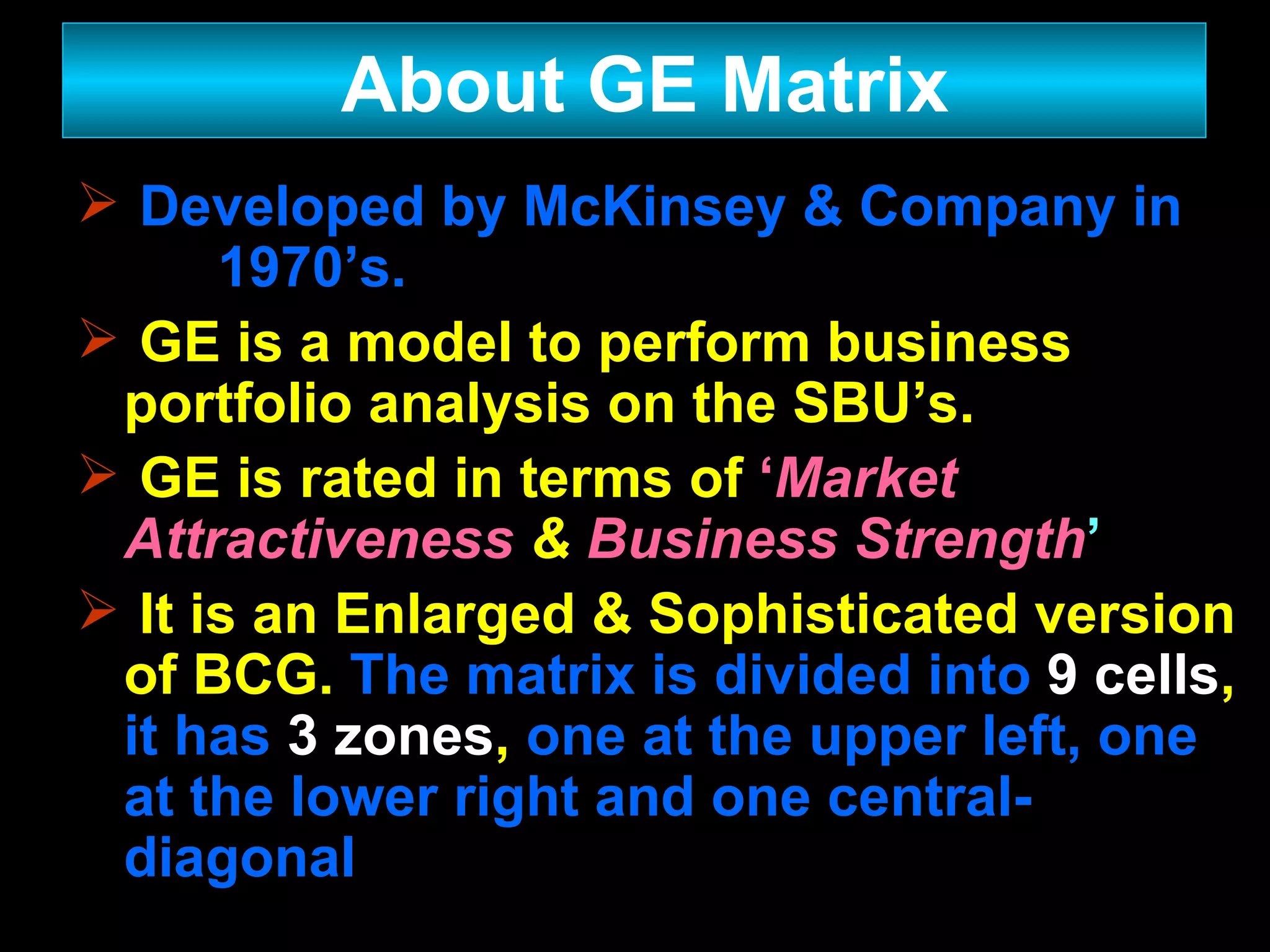 Developed by McKinsey & Company in  1970’s. GE is a model to perform business portfolio analysis on the SBU’s. GE is rated in terms of  ‘ Market Attractiveness   &   Business Strength ’ It is an Enlarged & Sophisticated version of BCG.  The matrix is divided into   9   cells ,  it has   3 zones ,  one at the upper left, one at the lower right and one central-diagonal About GE Matrix 