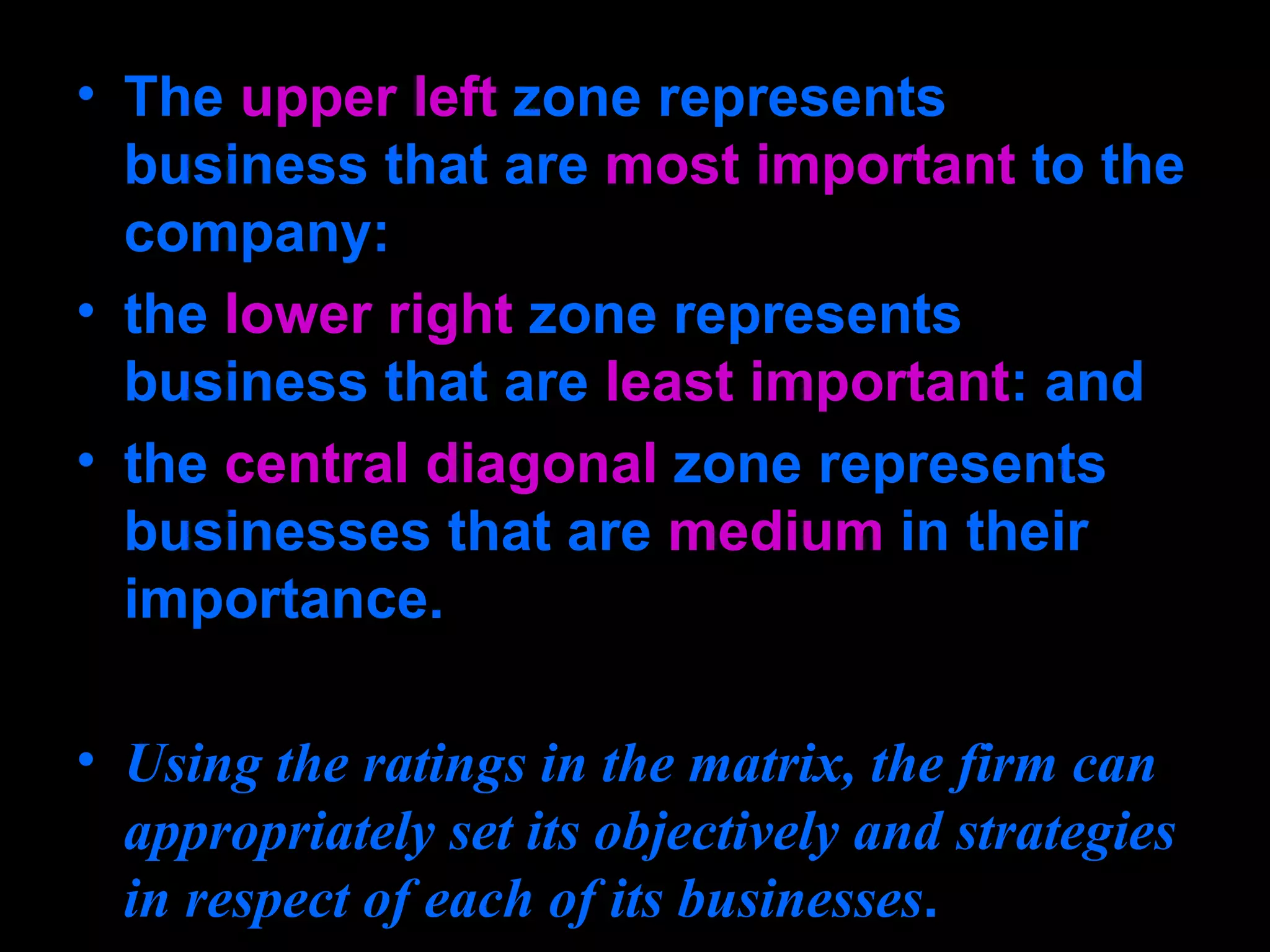 The  upper left  zone represents business that are  most important  to the company:  the  lower right  zone represents business that are  least important : and  the  central diagonal  zone represents businesses that are  medium  in their importance. Using the ratings in the matrix, the firm can appropriately set its objectively and strategies in respect of each of its businesses . 