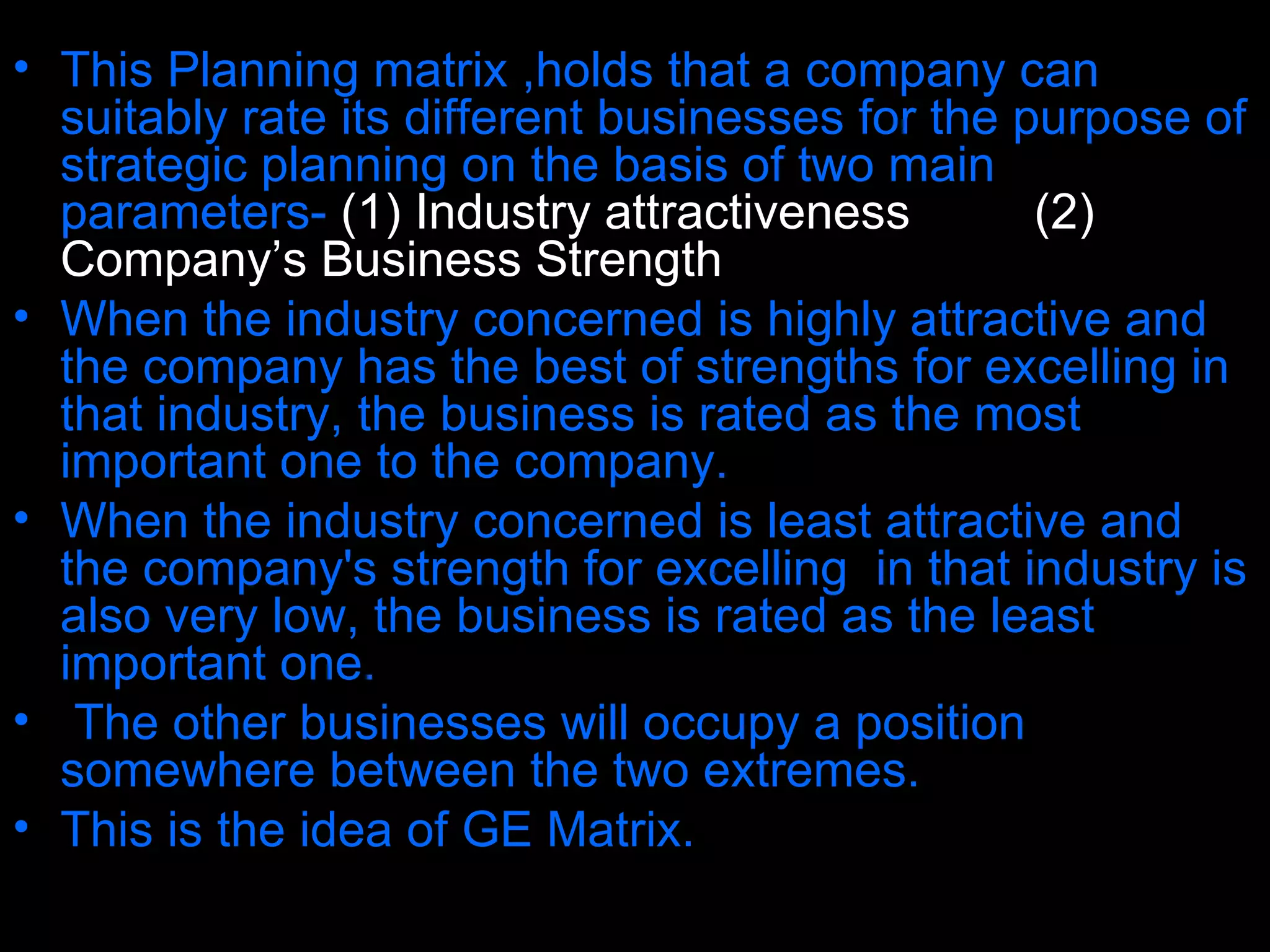 This Planning matrix ,holds that a company can suitably rate its different businesses for the purpose of strategic planning on the basis of two main parameters-   (1) Industry attractiveness , and  (2) Company’s Business Strength . When the industry concerned is highly attractive and the company has the best of strengths for excelling in that industry, the business is rated as the most important one to the company.  When the industry concerned is least attractive and the company's strength for excelling  in that industry is also very low, the business is rated as the least important one. The other businesses will occupy a position somewhere between the two extremes.  This is the idea of GE Matrix. 