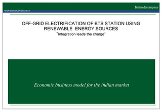 Economic business model for the indian market OFF-GRID ELECTRIFICATION OF BTS STATION USING RENEWABLE  ENERGY SOURCES “ Integration leads the charge”     ©b rahm&company   b rahm&company 