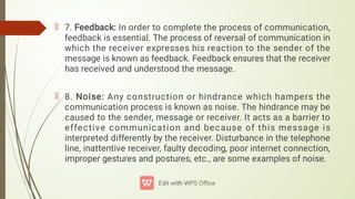 7. Feedback: In order to complete the process of communication,
feedback is essential. The process of reversal of communication in
which the receiver expresses his reaction to the sender of the
message is known as feedback. Feedback ensures that the receiver
has received and understood the message.
8. Noise: Any construction or hindrance which hampers the
communication process is known as noise. The hindrance may be
caused to the sender, message or receiver. It acts as a barrier to
effective communication and because of this message is
interpreted differently by the receiver. Disturbance in the telephone
line, inattentive receiver, faulty decoding, poor internet connection,
improper gestures and postures, etc., are some examples of noise.
 