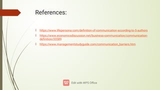 References:
https://www.lifepersona.com/deﬁnition-of-communication-according-to-5-authors
https://www.economicsdiscussion.net/business-communication/communication-
deﬁnition/33589
https://www.managementstudyguide.com/communication_barriers.htm
 