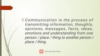 Communication is the process of
transmitting information, thoughts,
opinions, messages, facts, ideas,
emotions and understanding from one
person / place / thing to another person /
place / thing.
 