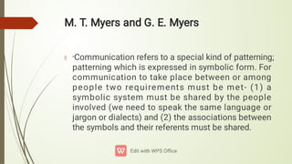 M. T. Myers and G. E. Myers
“Communication refers to a special kind of patterning;
patterning which is expressed in symbolic form. For
communication to take place between or among
people two requirements must be met- (1) a
symbolic system must be shared by the people
involved (we need to speak the same language or
jargon or dialects) and (2) the associations between
the symbols and their referents must be shared.
 