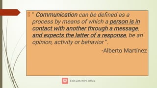 " Communication can be deﬁned as a
process by means of which a person is in
contact with another through a message,
and expects the latter of a response, be an
opinion, activity or behavior “.
-Alberto Martínez
 
