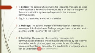1. Sender: The person who conveys his thoughts, message or ideas
to the receiver is known as the sender. He is at the starting point of
the communication system and represents the source of
communication.
E.g., In a classroom, a teacher is a sender.
2. Message: The subject matter of communication is termed as
messages. It includes ideas, feelings, suggestions, order, etc., which
a sender wants to convey to the receiver.
3. Encoding: The process of converting messages into
communication symbols, which may be understood by the receiver.
It includes words, pictures, gestures, symbols, etc. Encoding
translates the internal thought of the sender into a language which
can be understandable.
 
