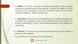 4. Media: The path, channel or medium through which encoded
message is transmitted to the receiver is known as media. It is the
carrier of the message. It can be in written form, face to face,
through telephone, letter, internet, etc.
5. Decoding: The process of translating the encoded message into
an effective language, which can be understood by the receiver is
known as decoding. In this, the encoded symbols of the sender are
converted.
6. Receiver: The person who receives the message of the sender is
known as the receiver.
E.g., Students are receivers in the classroom.
 