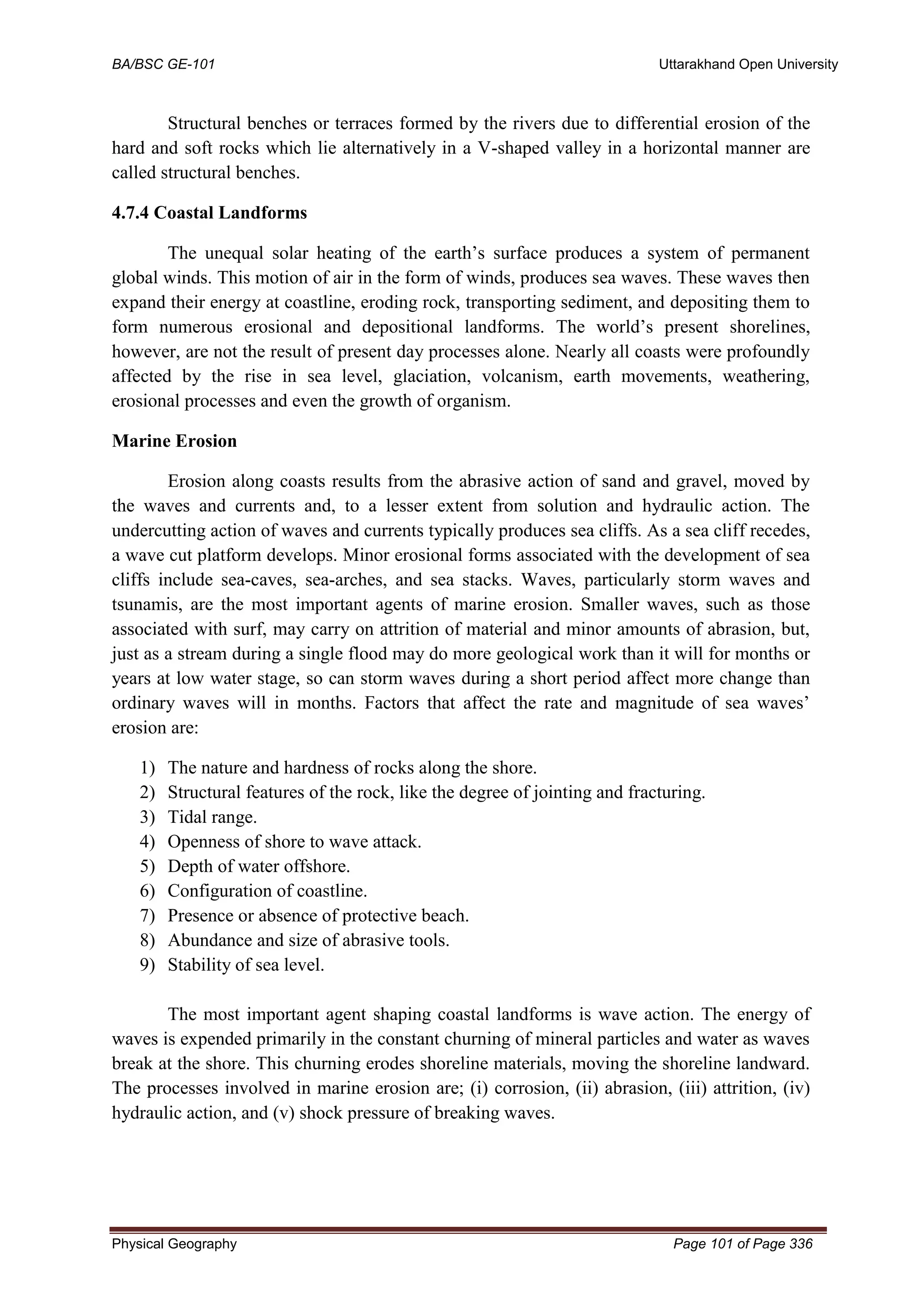 BA/BSC GE-101 Uttarakhand Open University
Physical Geography Page 101 of Page 336
Structural benches or terraces formed by the rivers due to differential erosion of the
hard and soft rocks which lie alternatively in a V-shaped valley in a horizontal manner are
called structural benches.
4.7.4 Coastal Landforms
The unequal solar heating of the earth’s surface produces a system of permanent
global winds. This motion of air in the form of winds, produces sea waves. These waves then
expand their energy at coastline, eroding rock, transporting sediment, and depositing them to
form numerous erosional and depositional landforms. The world’s present shorelines,
however, are not the result of present day processes alone. Nearly all coasts were profoundly
affected by the rise in sea level, glaciation, volcanism, earth movements, weathering,
erosional processes and even the growth of organism.
Marine Erosion
Erosion along coasts results from the abrasive action of sand and gravel, moved by
the waves and currents and, to a lesser extent from solution and hydraulic action. The
undercutting action of waves and currents typically produces sea cliffs. As a sea cliff recedes,
a wave cut platform develops. Minor erosional forms associated with the development of sea
cliffs include sea-caves, sea-arches, and sea stacks. Waves, particularly storm waves and
tsunamis, are the most important agents of marine erosion. Smaller waves, such as those
associated with surf, may carry on attrition of material and minor amounts of abrasion, but,
just as a stream during a single flood may do more geological work than it will for months or
years at low water stage, so can storm waves during a short period affect more change than
ordinary waves will in months. Factors that affect the rate and magnitude of sea waves’
erosion are:
1) The nature and hardness of rocks along the shore.
2) Structural features of the rock, like the degree of jointing and fracturing.
3) Tidal range.
4) Openness of shore to wave attack.
5) Depth of water offshore.
6) Configuration of coastline.
7) Presence or absence of protective beach.
8) Abundance and size of abrasive tools.
9) Stability of sea level.
The most important agent shaping coastal landforms is wave action. The energy of
waves is expended primarily in the constant churning of mineral particles and water as waves
break at the shore. This churning erodes shoreline materials, moving the shoreline landward.
The processes involved in marine erosion are; (i) corrosion, (ii) abrasion, (iii) attrition, (iv)
hydraulic action, and (v) shock pressure of breaking waves.
 