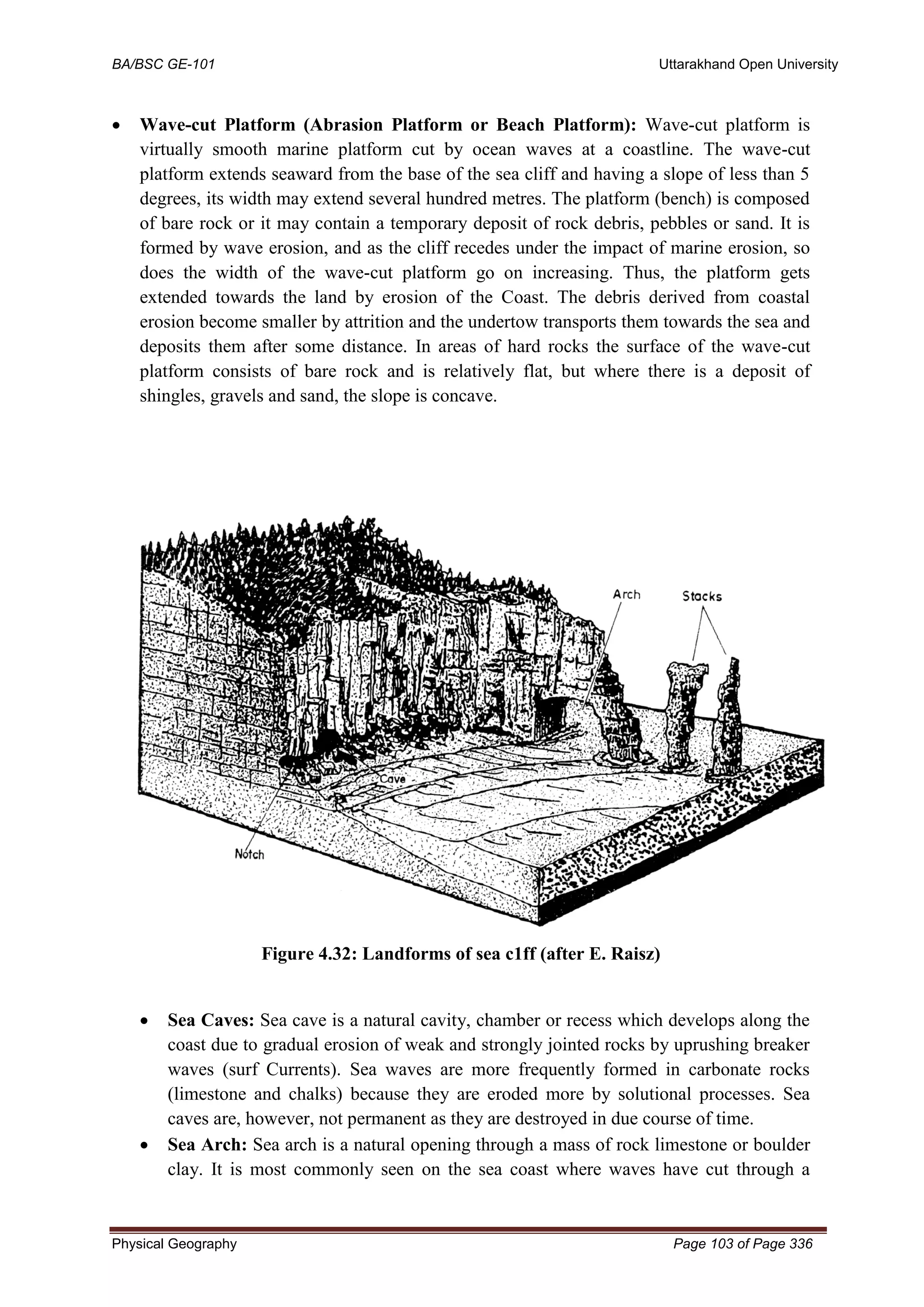 BA/BSC GE-101 Uttarakhand Open University
Physical Geography Page 103 of Page 336
• Wave-cut Platform (Abrasion Platform or Beach Platform): Wave-cut platform is
virtually smooth marine platform cut by ocean waves at a coastline. The wave-cut
platform extends seaward from the base of the sea cliff and having a slope of less than 5
degrees, its width may extend several hundred metres. The platform (bench) is composed
of bare rock or it may contain a temporary deposit of rock debris, pebbles or sand. It is
formed by wave erosion, and as the cliff recedes under the impact of marine erosion, so
does the width of the wave-cut platform go on increasing. Thus, the platform gets
extended towards the land by erosion of the Coast. The debris derived from coastal
erosion become smaller by attrition and the undertow transports them towards the sea and
deposits them after some distance. In areas of hard rocks the surface of the wave-cut
platform consists of bare rock and is relatively flat, but where there is a deposit of
shingles, gravels and sand, the slope is concave.
Figure 4.32: Landforms of sea c1ff (after E. Raisz)
• Sea Caves: Sea cave is a natural cavity, chamber or recess which develops along the
coast due to gradual erosion of weak and strongly jointed rocks by uprushing breaker
waves (surf Currents). Sea waves are more frequently formed in carbonate rocks
(limestone and chalks) because they are eroded more by solutional processes. Sea
caves are, however, not permanent as they are destroyed in due course of time.
• Sea Arch: Sea arch is a natural opening through a mass of rock limestone or boulder
clay. It is most commonly seen on the sea coast where waves have cut through a
 