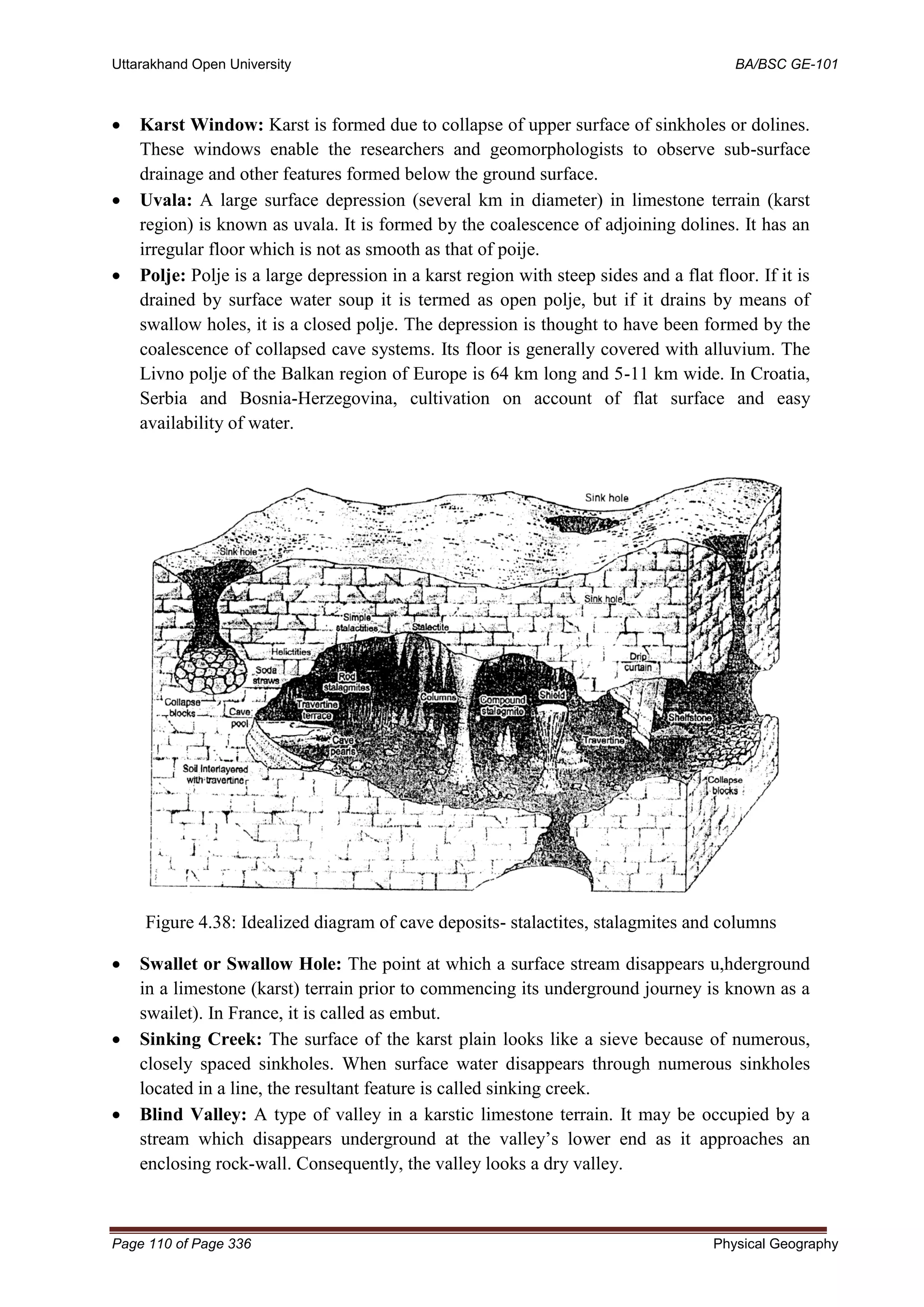Uttarakhand Open University BA/BSC GE-101
Page 110 of Page 336 Physical Geography
• Karst Window: Karst is formed due to collapse of upper surface of sinkholes or dolines.
These windows enable the researchers and geomorphologists to observe sub-surface
drainage and other features formed below the ground surface.
• Uvala: A large surface depression (several km in diameter) in limestone terrain (karst
region) is known as uvala. It is formed by the coalescence of adjoining dolines. It has an
irregular floor which is not as smooth as that of poije.
• Polje: Polje is a large depression in a karst region with steep sides and a flat floor. If it is
drained by surface water soup it is termed as open polje, but if it drains by means of
swallow holes, it is a closed polje. The depression is thought to have been formed by the
coalescence of collapsed cave systems. Its floor is generally covered with alluvium. The
Livno polje of the Balkan region of Europe is 64 km long and 5-11 km wide. In Croatia,
Serbia and Bosnia-Herzegovina, cultivation on account of flat surface and easy
availability of water.
Figure 4.38: Idealized diagram of cave deposits- stalactites, stalagmites and columns
• Swallet or Swallow Hole: The point at which a surface stream disappears u,hderground
in a limestone (karst) terrain prior to commencing its underground journey is known as a
swailet). In France, it is called as embut.
• Sinking Creek: The surface of the karst plain looks like a sieve because of numerous,
closely spaced sinkholes. When surface water disappears through numerous sinkholes
located in a line, the resultant feature is called sinking creek.
• Blind Valley: A type of valley in a karstic limestone terrain. It may be occupied by a
stream which disappears underground at the valley’s lower end as it approaches an
enclosing rock-wall. Consequently, the valley looks a dry valley.
 
