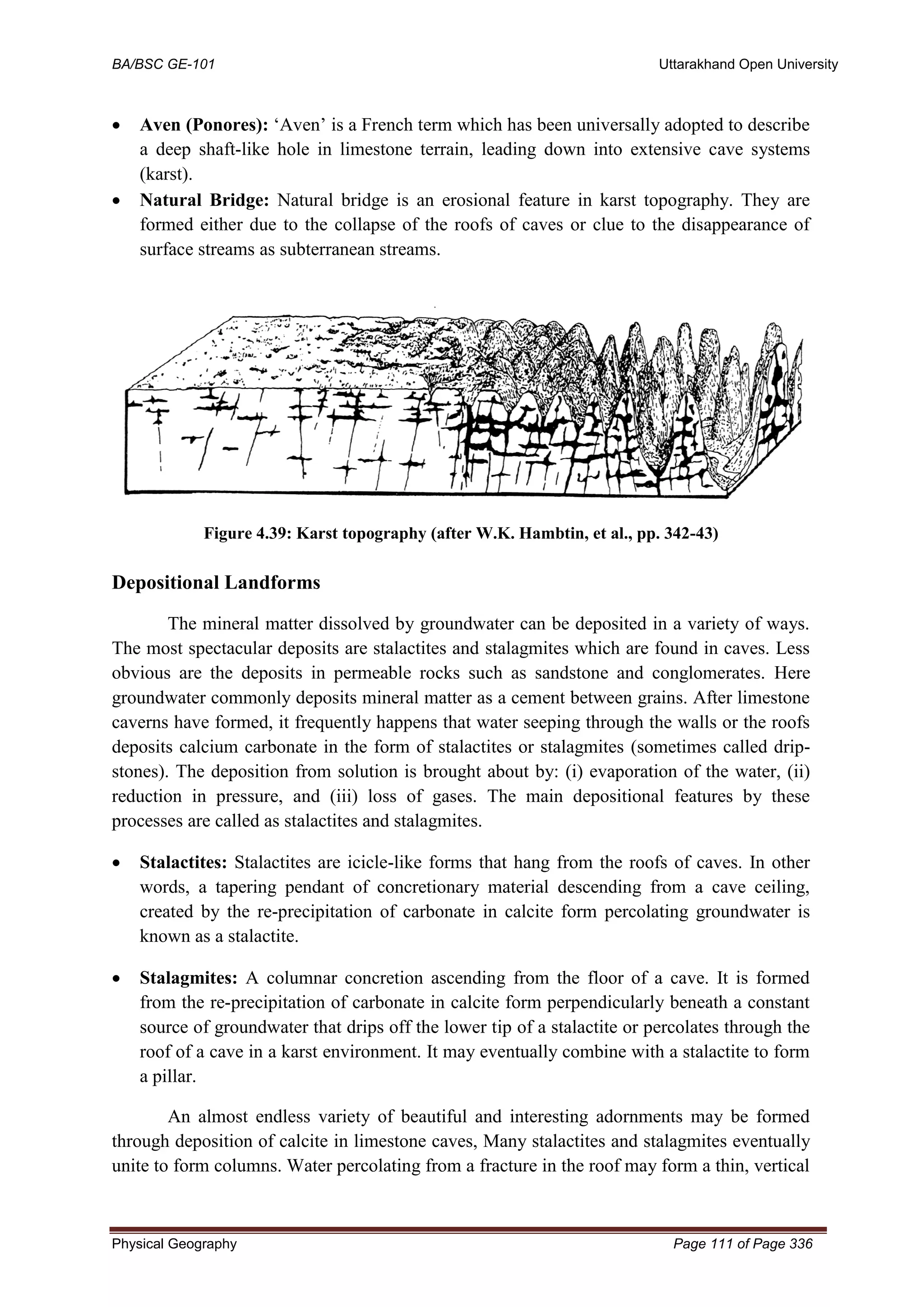 BA/BSC GE-101 Uttarakhand Open University
Physical Geography Page 111 of Page 336
• Aven (Ponores): ‘Aven’ is a French term which has been universally adopted to describe
a deep shaft-like hole in limestone terrain, leading down into extensive cave systems
(karst).
• Natural Bridge: Natural bridge is an erosional feature in karst topography. They are
formed either due to the collapse of the roofs of caves or clue to the disappearance of
surface streams as subterranean streams.
Figure 4.39: Karst topography (after W.K. Hambtin, et al., pp. 342-43)
Depositional Landforms
The mineral matter dissolved by groundwater can be deposited in a variety of ways.
The most spectacular deposits are stalactites and stalagmites which are found in caves. Less
obvious are the deposits in permeable rocks such as sandstone and conglomerates. Here
groundwater commonly deposits mineral matter as a cement between grains. After limestone
caverns have formed, it frequently happens that water seeping through the walls or the roofs
deposits calcium carbonate in the form of stalactites or stalagmites (sometimes called drip-
stones). The deposition from solution is brought about by: (i) evaporation of the water, (ii)
reduction in pressure, and (iii) loss of gases. The main depositional features by these
processes are called as stalactites and stalagmites.
• Stalactites: Stalactites are icicle-like forms that hang from the roofs of caves. In other
words, a tapering pendant of concretionary material descending from a cave ceiling,
created by the re-precipitation of carbonate in calcite form percolating groundwater is
known as a stalactite.
• Stalagmites: A columnar concretion ascending from the floor of a cave. It is formed
from the re-precipitation of carbonate in calcite form perpendicularly beneath a constant
source of groundwater that drips off the lower tip of a stalactite or percolates through the
roof of a cave in a karst environment. It may eventually combine with a stalactite to form
a pillar.
An almost endless variety of beautiful and interesting adornments may be formed
through deposition of calcite in limestone caves, Many stalactites and stalagmites eventually
unite to form columns. Water percolating from a fracture in the roof may form a thin, vertical
 