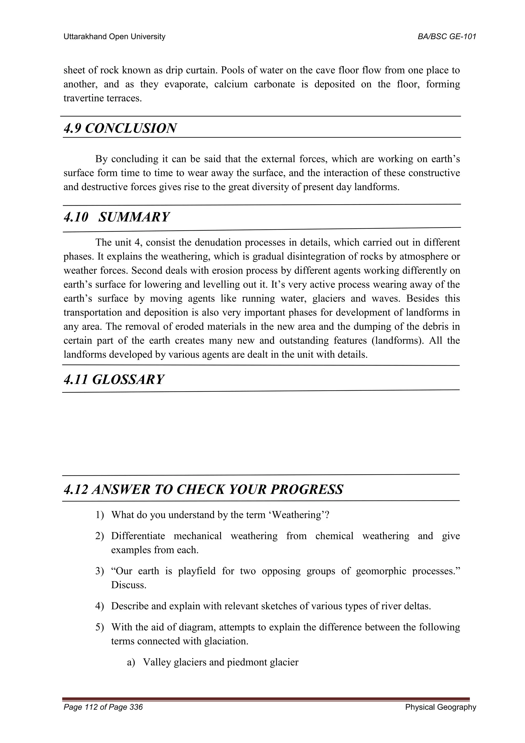 Uttarakhand Open University BA/BSC GE-101
Page 112 of Page 336 Physical Geography
sheet of rock known as drip curtain. Pools of water on the cave floor flow from one place to
another, and as they evaporate, calcium carbonate is deposited on the floor, forming
travertine terraces.
4.9 CONCLUSION
By concluding it can be said that the external forces, which are working on earth’s
surface form time to time to wear away the surface, and the interaction of these constructive
and destructive forces gives rise to the great diversity of present day landforms.
4.10 SUMMARY
The unit 4, consist the denudation processes in details, which carried out in different
phases. It explains the weathering, which is gradual disintegration of rocks by atmosphere or
weather forces. Second deals with erosion process by different agents working differently on
earth’s surface for lowering and levelling out it. It’s very active process wearing away of the
earth’s surface by moving agents like running water, glaciers and waves. Besides this
transportation and deposition is also very important phases for development of landforms in
any area. The removal of eroded materials in the new area and the dumping of the debris in
certain part of the earth creates many new and outstanding features (landforms). All the
landforms developed by various agents are dealt in the unit with details.
4.11 GLOSSARY
4.12 ANSWER TO CHECK YOUR PROGRESS
1) What do you understand by the term ‘Weathering’?
2) Differentiate mechanical weathering from chemical weathering and give
examples from each.
3) “Our earth is playfield for two opposing groups of geomorphic processes.”
Discuss.
4) Describe and explain with relevant sketches of various types of river deltas.
5) With the aid of diagram, attempts to explain the difference between the following
terms connected with glaciation.
a) Valley glaciers and piedmont glacier
 